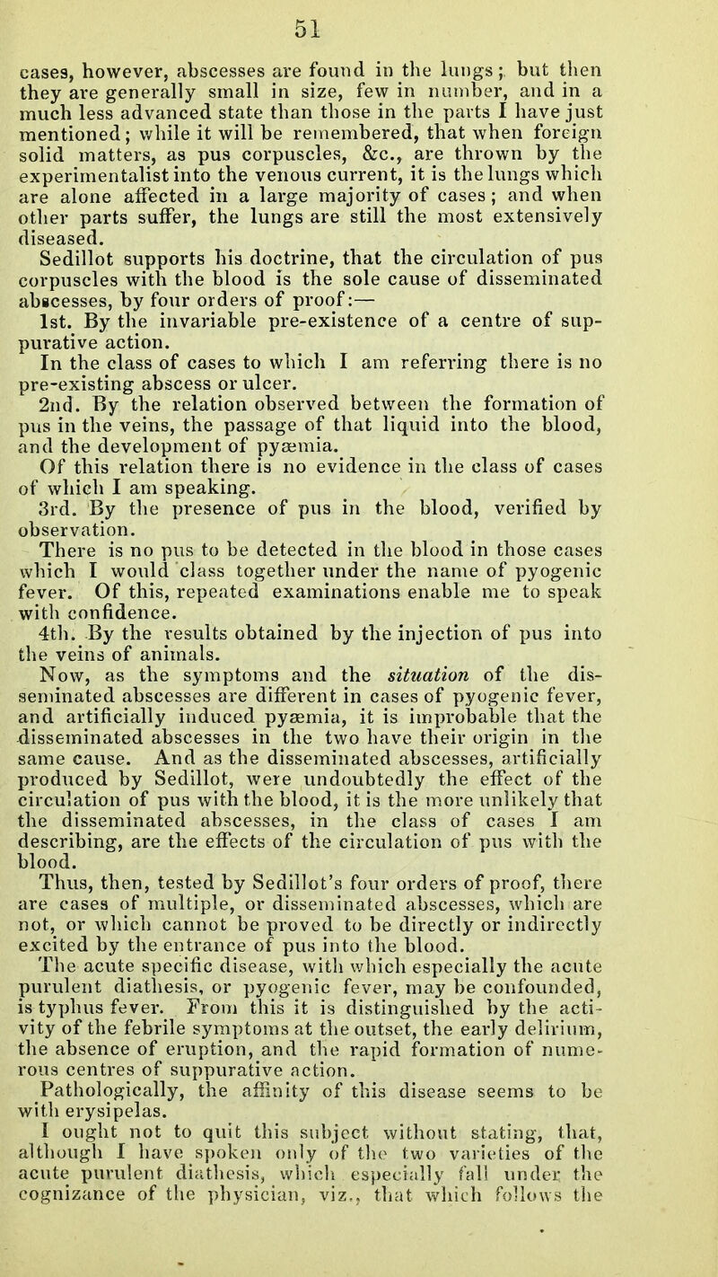 cases, however, abscesses are found in the kings; but then they are generally small in size, few in niunber, and in a much less advanced state than those in the parts I have just mentioned; while it will be remembered, that when foreign solid matters, as pus corpuscles, &c., are thrown by the experimentalist into the venous current, it is the lungs which are alone affected in a large majority of cases; and when other parts suffer, the lungs are still the most extensively diseased. Sedillot supports his doctrine, that the circulation of pus corpuscles with the blood is the sole cause of disseminated abscesses, by four orders of proof:— 1st. By the invariable pre-existence of a centre of sup- purative action. In the class of cases to which I am referring there is no pre-existing abscess or ulcer. 2nd. By the relation observed between the formation of pus in the veins, the passage of that liquid into the blood, and the development of pyaemia. Of this relation there is no evidence in the class of cases of which I am speaking. 3rd. By the presence of pus in the blood, verified by observation. There is no pus to be detected in the blood in those cases which I would class together under the name of pyogenic fever. Of this, repeated examinations enable me to speak with confidence. 4th. By the results obtained by the injection of pus into the veins of animals. Now, as the symptoms and the situation of the dis- seminated abscesses are different in cases of pyogenic fever, and artificially induced pyaemia, it is improljable that the disseminated abscesses in the two have their origin in tlie same cause. And as the disseminated abscesses, artificially produced by Sedillot, were undoubtedly the effect of the circulation of pus with the blood, it is the more unlikely that the disseminated abscesses, in the class of cases I am describing, are the effects of the circulation of pus with the blood. Thus, then, tested by Sedillot's four orders of proof, there are cases of multiple, or disseminated abscesses, which are not, or which cannot be proved to be directly or indirectly excited by the entrance of pus into the blood. The acute specific disease, with which especially the acute purulent diathesis, or pyogenic fever, may be confounded, is typhus fever. From this it is distinguished by the acti - vity of the febrile symptoms at the outset, the early delirium, the absence of eruption, and the rapid formation of nume- rous centres of suppurative action. Pathologically, the afSnity of this disease seems to be with erysipelas. I ought not to quit this subject without stating, that, although I have spoken only of tlie two varieties of the acute purulent diathesis, which especially fall under the cognizance of the physician, viz,, that which follows the