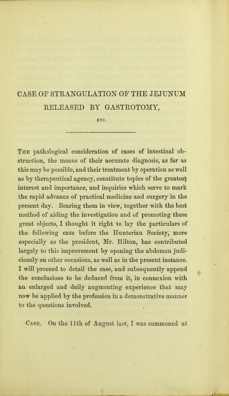 CASE OF STRANGULATION OF THE JEJUNUM RELEASED BY GASTROTOMY, The pathological consideration of cases of intestinal ob- struction, the means of their accurate diagnosis, as far as this may be possible, and their treatment by operation as well as by therapeutical agency, constitute topics of the greatest interest and importance, and inquiries which serve to mark the rapid advance of practical medicine and surgery in the present day. Bearing them in view, together with the best method of aiding the investigation and of promoting these great objects, I thought it right to lay the particulars of the following case before the Hunterian Society, more especially as the president, Mr. Hilton, has contributed largely to this improvement by opening the abdomen judi- ciously on other occasions, as well as in the present instance. I will proceed to detail the case, and subsequently append the conclusions to be deduced from it, in connexion with an enlarged and daily augmenting experience that may now be applied by the profession in a demonstrative manner to the questions involved. Case. On the 11th of August last, I was summoned at