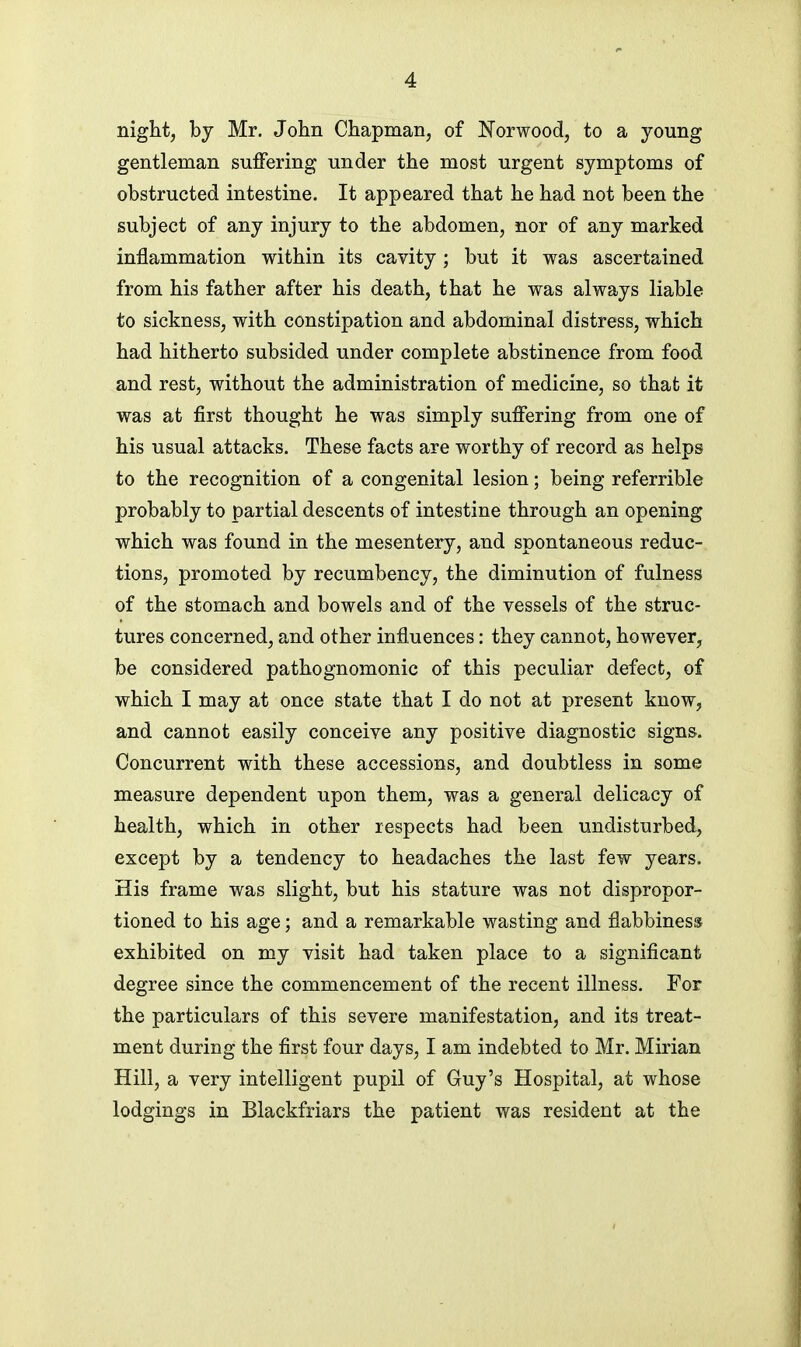 night, bj Mr. John Chapman, of Norwood, to a young gentleman suffering under the most urgent symptoms of obstructed intestine. It appeared that he had not been the subject of any injury to the abdomen, nor of any marked inflammation within its cavity; but it was ascertained from his father after his death, that he was always liable to sickness, with constipation and abdominal distress, which had hitherto subsided under complete abstinence from food and rest, without the administration of medicine, so that it was at first thought he was simply suffering from one of his usual attacks. These facts are worthy of record as helps to the recognition of a congenital lesion; being referrible probably to partial descents of intestine through an opening which was found in the mesentery, and spontaneous reduc- tions, promoted by recumbency, the diminution of fulness of the stomach and bowels and of the vessels of the struc- tures concerned, and other influences: they cannot, however, be considered pathognomonic of this peculiar defect, of which I may at once state that I do not at present know, and cannot easily conceive any positive diagnostic signs. Concurrent with these accessions, and doubtless in some measure dependent upon them, was a general delicacy of health, which in other respects had been undisturbed, except by a tendency to headaches the last few years. His frame was slight, but his stature was not dispropor- tioned to his age; and a remarkable wasting and flabbiness exhibited on my visit had taken place to a significant degree since the commencement of the recent illness. For the particulars of this severe manifestation, and its treat- ment during the first four days, I am indebted to Mr. Mirian Hill, a very intelligent pupil of Guy's Hospital, at whose lodgings in Blackfriars the patient was resident at the