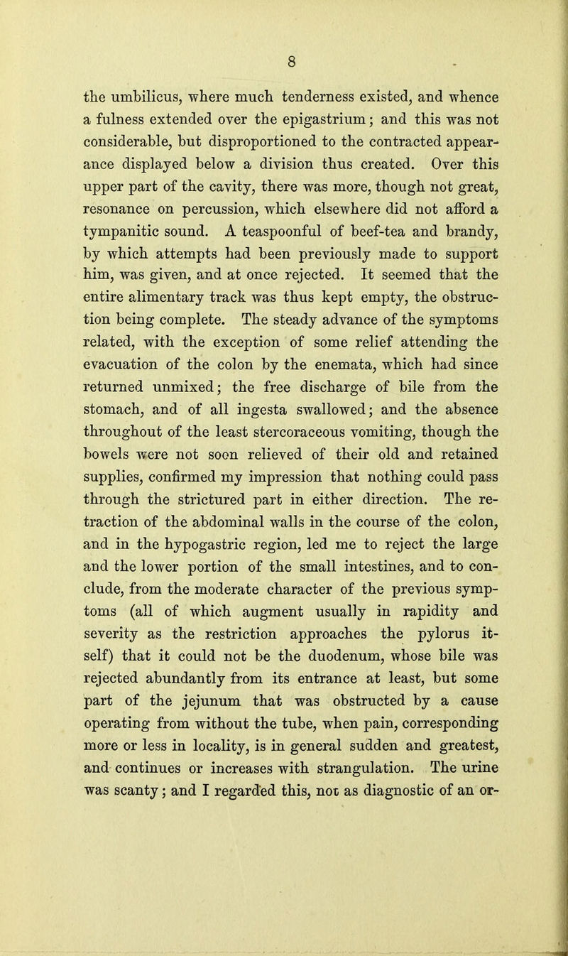 the umbilicus, where much tenderness existed, and whence a fulness extended over the epigastrium; and this was not considerable, but disproportioned to the contracted appear- ance displayed below a division thus created. Over this upper part of the cavity, there was more, though not great, resonance on percussion, which elsewhere did not afford a tympanitic sound. A teaspoonful of beef-tea and brandy, by which attempts had been previously made to support him, was given, and at once rejected. It seemed that the entire alimentary track was thus kept empty, the obstruc- tion being complete. The steady advance of the symptoms related, with the exception of some relief attending the evacuation of the colon by the enemata, which had since returned unmixed; the free discharge of bile from the stomach, and of all ingesta swallowed; and the absence throughout of the least stercoraceous vomiting, though the bowels were not soon relieved of their old and retained supplies, confirmed my impression that nothing could pass through the strictured part in either direction. The re- traction of the abdominal walls in the course of the colon, and in the hypogastric region, led me to reject the large and the lower portion of the small intestines, and to con- clude, from the moderate character of the previous symp- toms (all of which augment usually in rapidity and severity as the restriction approaches the pylorus it- self) that it could not be the duodenum, whose bile was rejected abundantly from its entrance at least, but some part of the jejunum that was obstructed by a cause operating from without the tube, when pain, corresponding more or less in locality, is in general sudden and greatest, and continues or increases with strangulation. The urine was scanty; and I regarded this, not as diagnostic of an or-