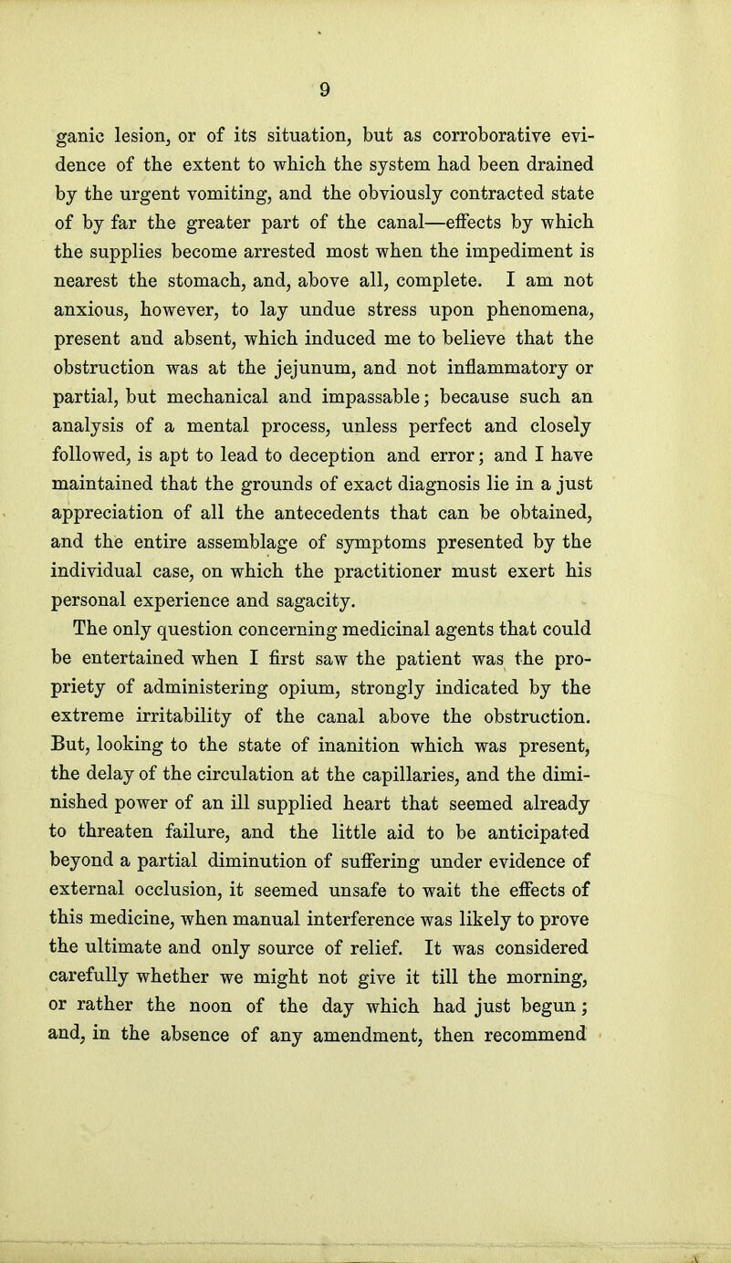 ganic lesion, or of its situation, but as corroborative evi- dence of the extent to which the system had been drained by the urgent vomiting, and the obviously contracted state of by far the greater part of the canal—effects by which the supplies become arrested most when the impediment is nearest the stomach, and, above all, complete. I am not anxious, however, to lay undue stress upon phenomena, present and absent, which induced me to believe that the obstruction was at the jejunum, and not inflammatory or partial, but mechanical and impassable; because such an analysis of a mental process, unless perfect and closely followed, is apt to lead to deception and error; and I have maintained that the grounds of exact diagnosis lie in a just appreciation of all the antecedents that can be obtained, and the entire assemblage of symptoms presented by the individual case, on which the practitioner must exert his personal experience and sagacity. The only question concerning medicinal agents that could be entertained when I first saw the patient was the pro- priety of administering opium, strongly indicated by the extreme irritability of the canal above the obstruction. But, looking to the state of inanition which was present, the delay of the circulation at the capillaries, and the dimi- nished power of an ill supplied heart that seemed already to threaten failure, and the little aid to be anticipated beyond a partial diminution of suffering under evidence of external occlusion, it seemed unsafe to wait the effects of this medicine, when manual interference was likely to prove the ultimate and only source of relief. It was considered carefully whether we might not give it till the morning, or rather the noon of the day which had just begun; and, in the absence of any amendment, then recommend