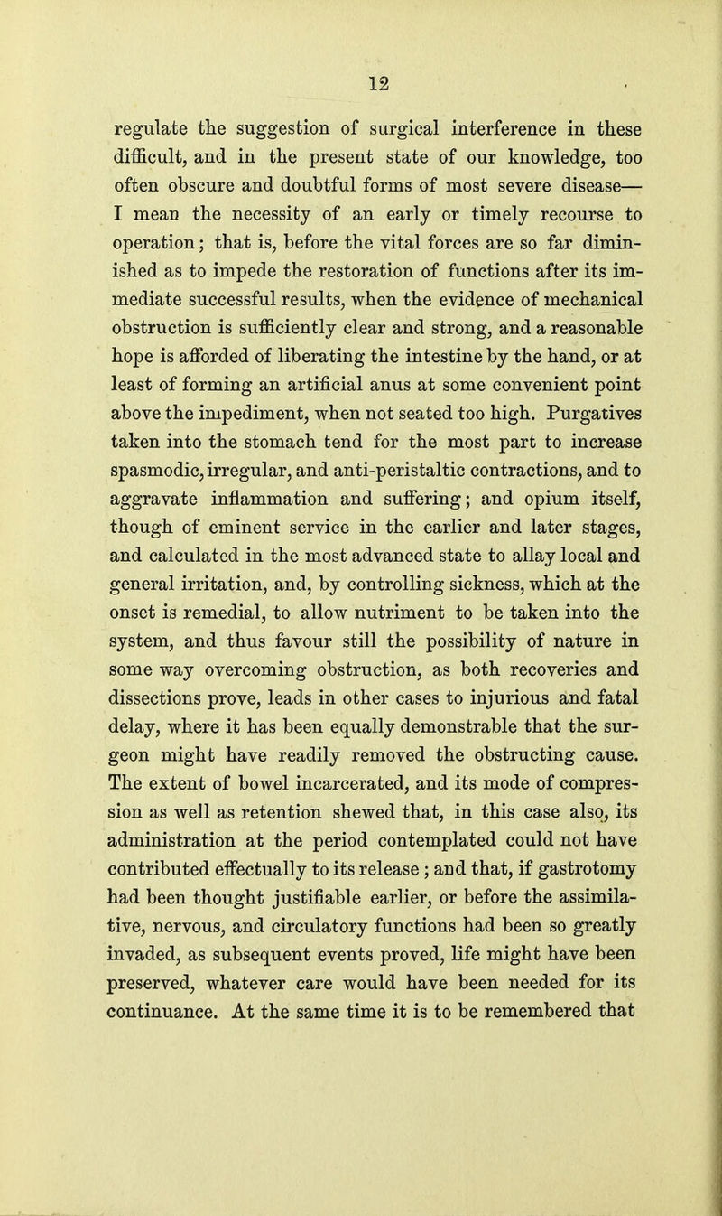 regulate the suggestion of surgical interference in these difficult, and in the present state of our knowledge, too often obscure and doubtful forms of most severe disease— I mean the necessity of an early or timely recourse to operation; that is, before the vital forces are so far dimin- ished as to impede the restoration of functions after its im- mediate successful results, when the evidence of mechanical obstruction is sufficiently clear and strong, and a reasonable hope is affiDrded of liberating the intestine by the hand, or at least of forming an artificial anus at some convenient point above the impediment, when not seated too high. Purgatives taken into the stomach tend for the most part to increase spasmodic, irregular, and anti-peristaltic contractions, and to aggravate inflammation and suffering; and opium itself, though of eminent service in the earlier and later stages, and calculated in the most advanced state to allay local and general irritation, and, by controlling sickness, which at the onset is remedial, to allow nutriment to be taken into the system, and thus favour still the possibility of nature in some way overcoming obstruction, as both recoveries and dissections prove, leads in other cases to injurious and fatal delay, where it has been equally demonstrable that the sur- geon might have readily removed the obstructing cause. The extent of bowel incarcerated, and its mode of compres- sion as well as retention shewed that, in this case also, its administration at the period contemplated could not have contributed effectually to its release ; and that, if gastrotomy had been thought justifiable earlier, or before the assimila- tive, nervous, and circulatory functions had been so greatly invaded, as subsequent events proved, life might have been preserved, whatever care would have been needed for its continuance. At the same time it is to be remembered that
