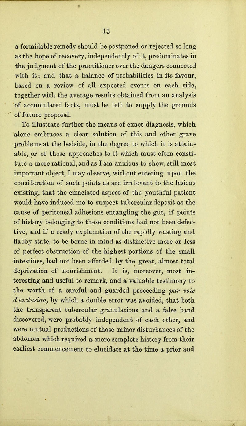 a formidable remedy should be postponed or rejected so long as the hope of recovery, independently of it, predominates in the judgment of the practitioner over the dangers connected with it; and that a balance of probabilities in its favour, based on a review of all expected events on each side, together with the average results obtained from an analysis 'of accumulated facts, must be left to supply the grounds of future proposal. To illustrate further the means of exact diagnosis, which alone embraces a clear solution of this and other grave problems at the bedside, in the degree to which it is attain- able, or of those approaches to it which must often consti- tute a more rational, and as I am anxious to show, still most important object, I may observe, without entering upon the consideration of such points as are irrelevant to the lesions existing, that the emaciated aspect of the youthful patient would have induced me to suspect tubercular deposit as the cause of peritoneal adhesions entangling the gut, if points of history belonging to these conditions had not been defec- tive, and if a ready explanation of the rapidly wasting and flabby state, to be borne in mind as distinctive more or less of perfect obstruction of the highest portions of the small intestines, had not been afforded by the great, almost total deprivation of nourishment. It is, moreover, most in- teresting and useful to remark, and a valuable testimony to the worth of a careful and guarded proceeding far voie exclusion, by which a double error was avoided, that both the transparent tubercular granulations and a false band discovered, were probably independent of each other, and were mutual productions of those minor disturbances of the abdomen which required a more complete history from their earliest commencement to elucidate at the time a prior and