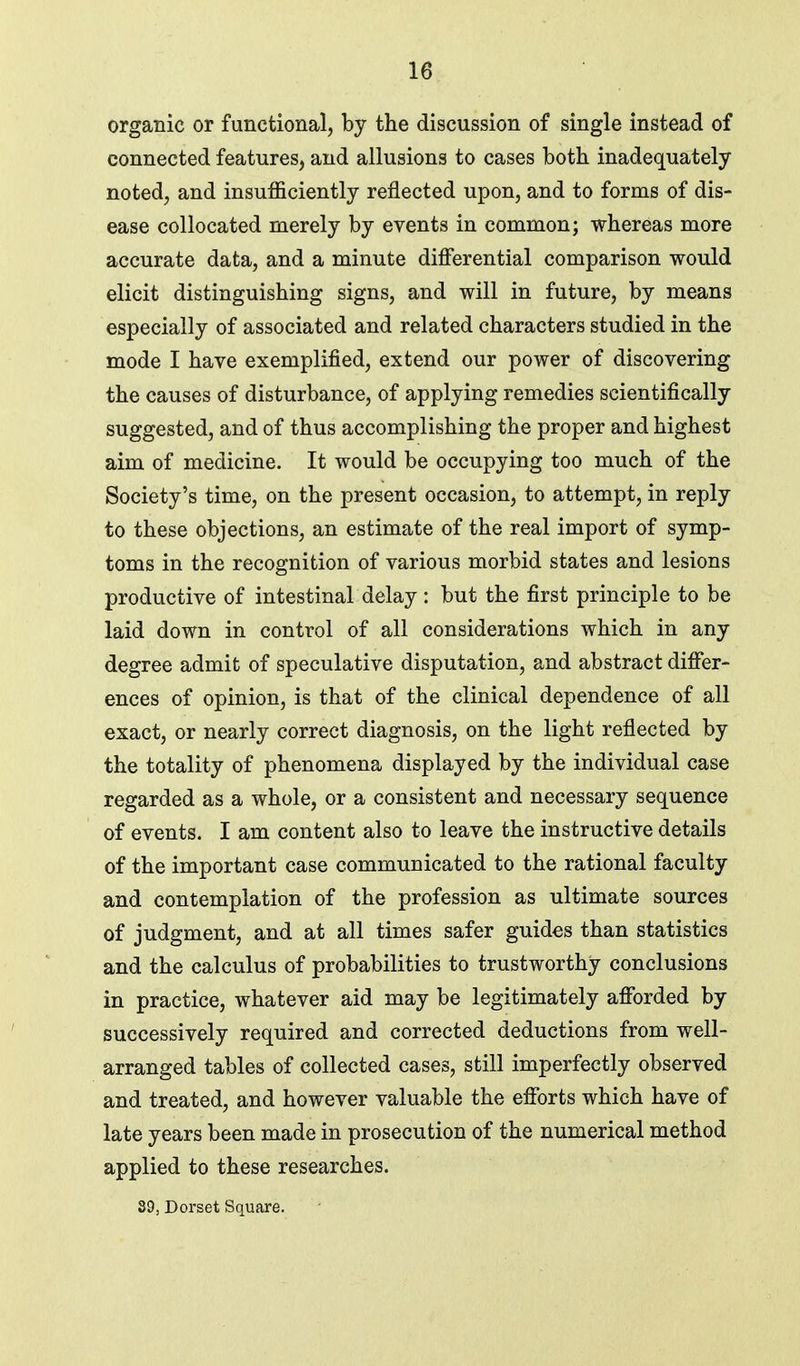 organic or functional, by the discussion of single instead of connected features, and allusions to cases both inadequately noted, and insufficiently reflected upon, and to forms of dis- ease collocated merely by events in common; whereas more accurate data, and a minute differential comparison would elicit distinguishing signs, and will in future, by means especially of associated and related characters studied in the mode I have exemplified, extend our power of discovering the causes of disturbance, of applying remedies scientifically suggested, and of thus accomplishing the proper and highest aim of medicine. It would be occupying too much of the Society's time, on the present occasion, to attempt, in reply to these objections, an estimate of the real import of symp- toms in the recognition of various morbid states and lesions productive of intestinal delay : but the first principle to be laid down in control of all considerations which in any degree admit of speculative disputation, and abstract differ- ences of opinion, is that of the clinical dependence of all exact, or nearly correct diagnosis, on the light reflected by the totality of phenomena displayed by the individual case regarded as a whole, or a consistent and necessary sequence of events. I am content also to leave the instructive details of the important case communicated to the rational faculty and contemplation of the profession as ultimate sources of judgment, and at all times safer guides than statistics and the calculus of probabilities to trustworthy conclusions in practice, whatever aid may be legitimately afforded by successively required and corrected deductions from well- arranged tables of collected cases, still imperfectly observed and treated, and however valuable the efforts which have of late years been made in prosecution of the numerical method applied to these researches. 39; Dorset Square.