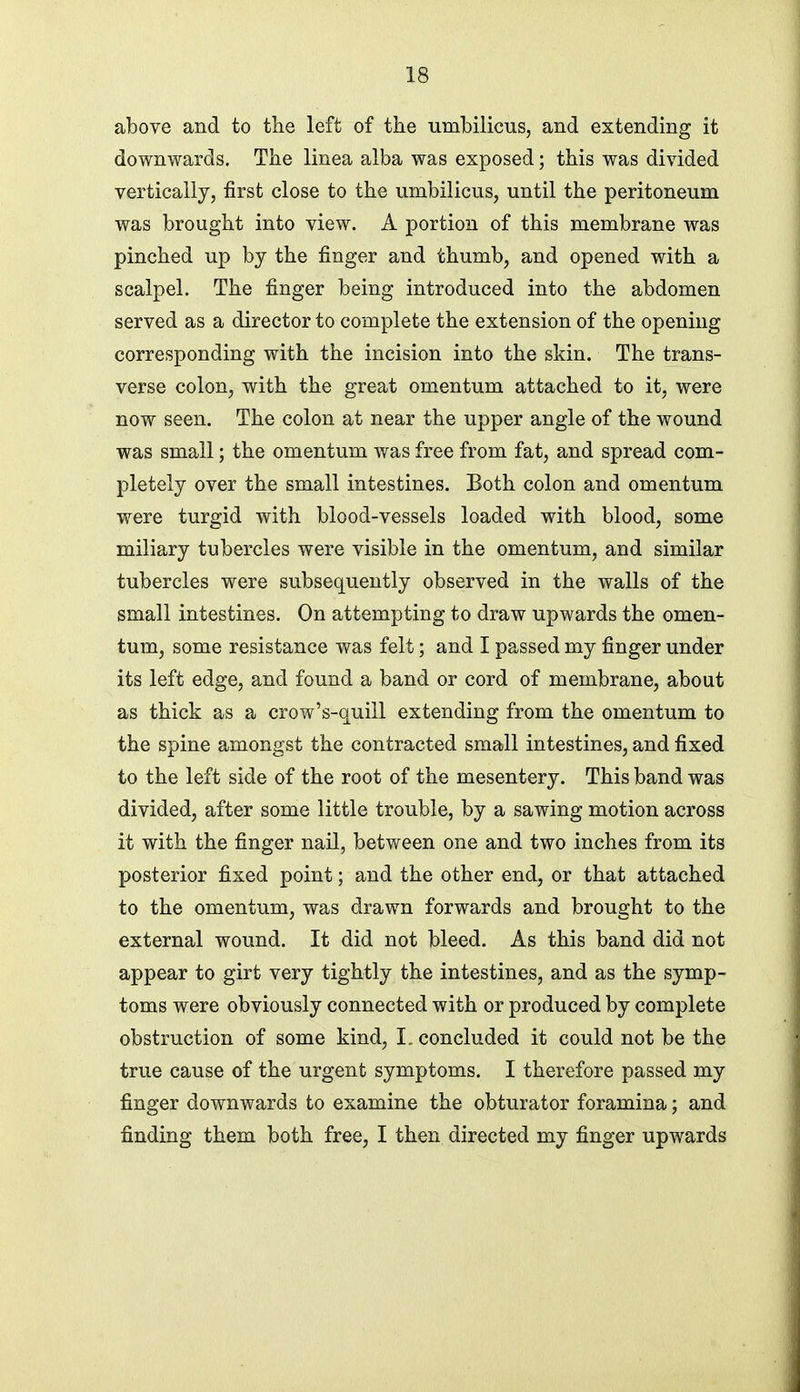 above and to the left of the umbilicus, and extending it downwards. The linea alba was exposed; this was divided vertically, first close to the umbilicus, until the peritoneum was brought into view. A portion of this membrane was pinched up by the finger and thumb, and opened with a scalpel. The finger being introduced into the abdomen served as a director to complete the extension of the opening corresponding with the incision into the skin. The trans- verse colon, with the great omentum attached to it, were now seen. The colon at near the upper angle of the wound was small; the omentum was free from fat, and spread com- pletely over the small intestines. Both colon and omentum were turgid with blood-vessels loaded with blood, some miliary tubercles were visible in the omentum, and similar tubercles were subsequently observed in the walls of the small intestines. On attempting to draw upwards the omen- tum, some resistance was felt; and I passed my finger under its left edge, and found a band or cord of membrane, about as thick as a crow's-quill extending from the omentum to the spine amongst the contracted small intestines, and fixed to the left side of the root of the mesentery. This band was divided, after some little trouble, by a sawing motion across it with the finger nail, between one and two inches from its posterior fixed point; and the other end, or that attached to the omentum, was drawn forwards and brought to the external wound. It did not bleed. As this band did not appear to girt very tightly the intestines, and as the symp- toms were obviously connected with or produced by complete obstruction of some kind, I. concluded it could not be the true cause of the urgent symptoms. I therefore passed my finger downwards to examine the obturator foramina; and finding them both free, I then directed my finger upwards
