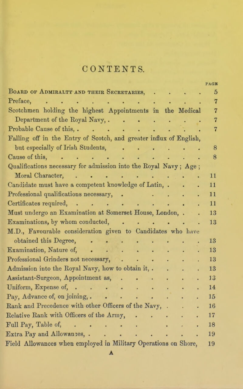 PAOK Board of Admiralty and their Secretaries 5 Preface, 7 Scotchmen holding the highest Appointments in the Medical 7 Department of the Royal Navy 7 Prohable Cause of this, 7 Falling off in the Entry of Scotch, and greater influx of English, but especially of Irish Students, 8 Cause of this, 8 Qualifications necessary for admission into the Eoyal Navy ; Age ; Moral Character, 11 Candidate must have a competent knowledge of Latin, . . .11 Professional qualifications necessary, . .... 11 Certificates required, 11 Must undergo an Examination at Somerset House, London, . . 13 Examinations, by whom conducted, 13 M.D., Favourable consideration given to Candidates who have obtained this Degree, 13 Examination, Nature of, . 18 Professional Grinders not necessary, ...... 13 Admission into the Royal Navy, how to obtain it, .... 13 Assistant-Surgeon, Appointment as, . . . . . .13 Uniform, Expense of, 14 Pay, Advance of, on joining, 15 Rank and Precedence with other Officers of the Navy, ... 16 Relative Rank with Officers of the Army 17 Full Pay, Table of, ... 18 Extra Pay and Allowanjes, 19 Field Allowances when employed in Military Operations on Shore, 19 A