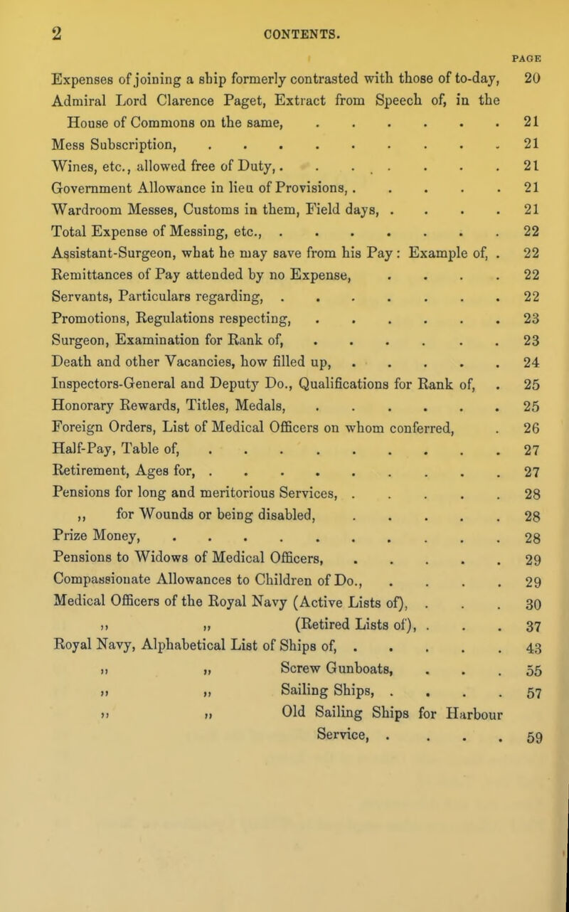 PAGE Expenses of joining a sbip formerly contrasted with those of to-day, 20 Admiral Lord Clarence Paget, Extract from Speech of, in the House of Commons on the same, . . . . . .21 Mess Subscription, 21 Wines, etc., allowed free of Duty,. . . . . . .21 Government Allowance in lieu of Provisions,. .... 21 Wardroom Messes, Customs in them, Field days, . . . .21 Total Expense of Messing, etc., ....... 22 Assistant-Surgeon, what he may save from his Pay : Example of, . 22 Eemittances of Pay attended by no Expense, .... 22 Servants, Particulars regarding, ....... 22 Promotions, Regulations respecting, ...... 23 Surgeon, Examination for Rank of, ... . . . 23 Death and other Vacancies, how filled up, ..... 24 Inspectors-General and Deputy Do., Qualifications for Rank of, . 25 Honorary Rewards, Titles, Medals, 25 Foreign Orders, List of Medical Officers on whom conferred, . 26 Half-Pay, Table of, 27 Retirement, Ages for, ......... 27 Pensions for long and meritorious Services, ..... 28 „ for Wounds or being disabled, 28 Prize Money, .......... 28 Pensions to Widows of Medical Officers 29 Compassionate Allowances to Children of Do., .... 29 Medical Officers of the Royal Navy (Active Lists of), . . .30 II „ (Retired Lists of), ... 37 Royal Navy, Alphabetical List of Ships of, 43 Screw Gunboats, ... 56 >j » Sailing Ships, .... 57 »» n Old Sailing Ships for Harbour Service, . ... 59