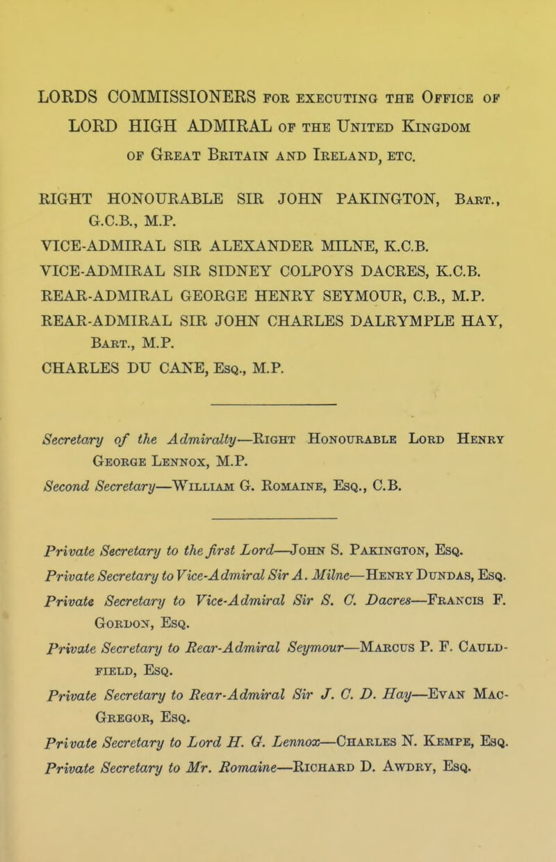 LORDS COMMISSIONERS for executing the Office op LORD HIGH ADMIRAL of the United Kingdom OF Great Britain and Ireland, etc. RIGHT HONOURABLE SIR JOHN PAKINGTON, Babt., G.C.B., M.P. VICE-ADMIRAL SIR ALEXANDER MILNE, K.C.B. VICE-ADMIRAL SIR SIDNEY COLPOYS DACRES, K.C.B. REAR-ADMIRAL GEORGE HENRY SEYMOUR, C.B., M.P. REAR-ADMIRAL SIR JOHN CHARLES DALRYMPLE HAY, Bart., M.P. CHARLES DU CANE, Esq., M.P. Secretary of the Admiralty—Right Honourable Lord Henry George Lennox, M.P. Second Secretary—William G. Romaine, Esq., C.B. Private Secretary to the first Lord—John S. Pakington, Esq. Private Secretary to Vice-Admiral Sir A. Milne—Henry Dundas, Esq. Private Secretary to Vice-Admiral Sir S. C. Dacres—Francis F. Gordon, Esq. Private Secretary to Rear-Admiral Seymour—Marcus P. F. Cauld- FiELD, Esq. Private Secretary to Rear-Admiral Sir J. G. D. Hay—Evan Mac- Gregob, Esq. Private Secretary to Lord H. G. Lennox—Charles N. Kempe, Esq. Private Secretary to Mr. Romaine—Richard D. Awdry, Esq.