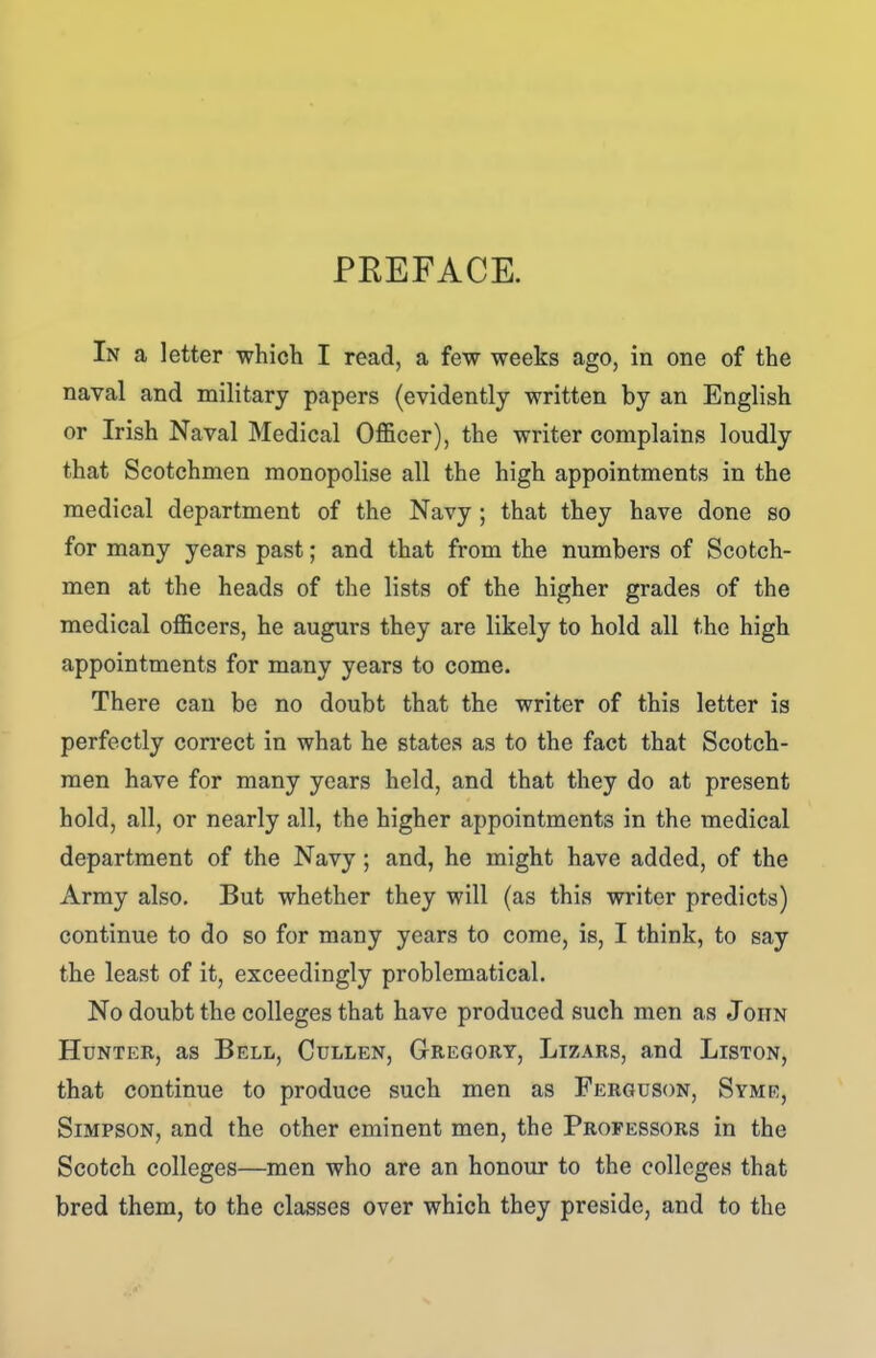 PREFACE. In a letter which I read, a few weeks ago, in one of the naval and military papers (evidently written by an English or Irish Naval Medical OflBcer), the writer complains loudly that Scotchmen monopolise all the high appointments in the medical department of the Navy ; that they have done so for many years past; and that from the numbers of Scotch- men at the heads of the lists of the higher grades of the medical officers, he augurs they are likely to hold all the high appointments for many years to come. There can be no doubt that the writer of this letter is perfectly correct in what he states as to the fact that Scotch- men have for many years held, and that they do at present hold, all, or nearly all, the higher appointments in the medical department of the Navy; and, he might have added, of the Army also. But whether they will (as this writer predicts) continue to do so for many years to come, is, I think, to say the least of it, exceedingly problematical. No doubt the colleges that have produced such men as John Hunter, as Bell, Cullen, Gregory, Lizars, and Liston, that continue to produce such men as Ferguson, Syme, Simpson, and the other eminent men, the Professors in the Scotch colleges—men who are an honour to the colleges that bred them, to the classes over which they preside, and to the