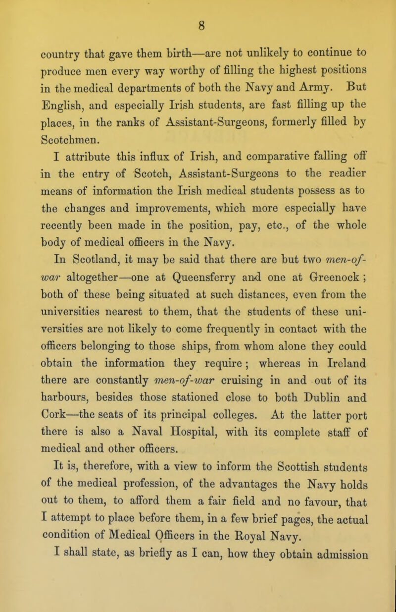 country that gave them birth—are not unlikely to continue to produce men every way worthy of filling the highest positions in the medical departments of both the Navy and Army. But English, and especially Irish students, are fast filling up the places, in the ranks of Assistant-Surgeons, formerly filled by Scotchmen. I attribute this influx of Irish, and comparative falling ofi in the entry of Scotch, Assistant-Surgeons to the readier means of information the Irish medical students possess as to the changes and improvements, which more especially have recently been made in the position, pay, etc., of the whole body of medical oflBcers in the Navy. In Scotland, it may be said that there are but two men-of- war altogether—one at Queensferry and one at Greenock ; both of these being situated at such distances, even from the universities nearest to them, that the students of these uni- versities are not likely to come frequently in contact with the ojficers belonging to those ships, from whom alone they could obtain the information they require; whereas in Ireland there are constantly men-of-war cruising in and out of its harbours, besides those stationed close to both Dublin and Cork—the seats of its principal colleges. At the latter port there is also a Naval Hospital, with its complete staff of medical and other officers. It is, therefore, with a view to inform the Scottish students of the medical profession, of the advantages the Navy holds out to them, to afford them a fair field and no favour, that I attempt to place before them, in a few brief pages, the actual condition of Medical Officers in the Royal Navy. I shall state, as briefly as I can, how they obtain admission