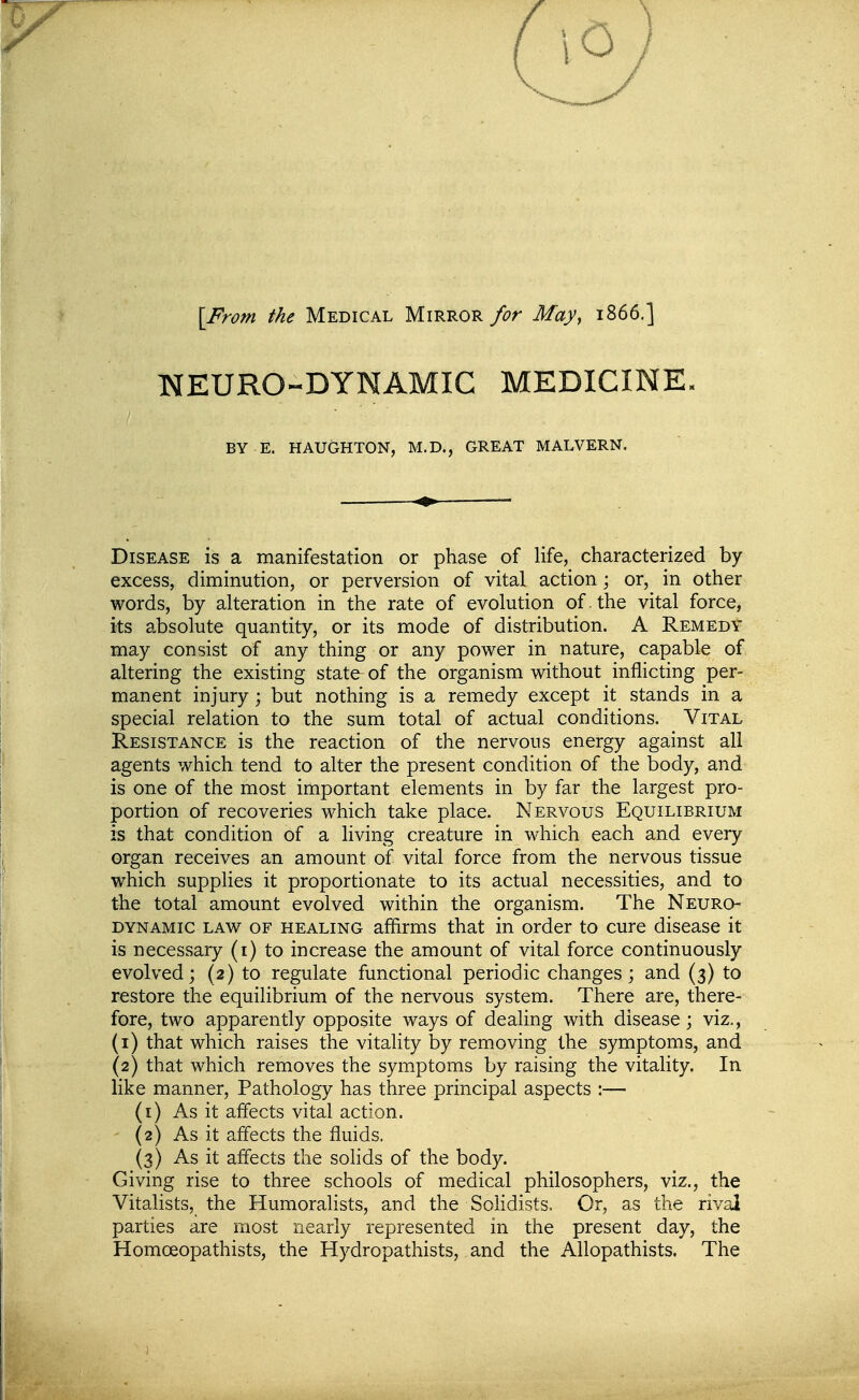 [From the Medical Mirror for May, 1866.] NEURO-DYNAMIC MEDICINE. BY E. HAUGHTON, M.D., GREAT MALVERN. Disease is a manifestation or phase of life, characterized by excess, diminution, or perversion of vital action; or, in other words, by alteration in the rate of evolution of . the vital force, its absolute quantity, or its mode of distribution. A Remedy may consist of any thing or any power in nature, capable of altering the existing state of the organism without inflicting per- manent injury; but nothing is a remedy except it stands in a special relation to the sum total of actual conditions. Vital Resistance is the reaction of the nervous energy against all agents which tend to alter the present condition of the body, and is one of the most important elements in by far the largest pro- portion of recoveries which take place. Nervous Equilibrium is that condition of a living creature in which each and every organ receives an amount of vital force from the nervous tissue which supphes it proportionate to its actual necessities, and to the total amount evolved within the organism. The Neuro dynamic law of healing affirms that in order to cure disease it is necessary (i) to increase the amount of vital force continuously evolved; (2) to regulate functional periodic changes; and (3) to restore the equilibrium of the nervous system. There are, there- fore, two apparently opposite ways of dealing with disease; viz., (1) that which raises the vitality by removing the symptoms, and (2) that which removes the symptoms by raising the vitality. In like manner, Pathology has three principal aspects :— (i) As it affects vital action. - (2) As it affects the fluids. (3) As it affects the solids of the body. Giving rise to three schools of medical philosophers, viz., the Vitalists, the Humoralists, and the Sohdists. Or, as the rival parties are most nearly represented in the present day, the Homoeopathists, the Hydropathists, and the Allopathists. The