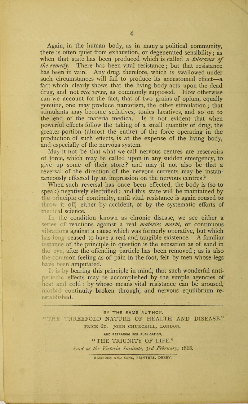 Again, in the human body, as in many a poHtical community, there is often quiet from exhaustion, or degenerated sensibiUty; as when that state has been produced which is called a tolerance of the remedy. There has been vital resistance; but that resistance has been in vain. Any drug, therefore, which is swallowed under such circumstances will fail to produce its accustomed effect—a fact which clearly shows that the living body acts upon the dead drug, and not vice versa, as commonly supposed. How otherwise can we account for the fact, that of two grains of opium, equally genuine, one may produce narcotism, the other stimulation; that stimulants may become sedatives, tonics laxatives, and so on to the end of the materia medica. Is it not evident that when powerful effects follow the taking of a small quantity of drug, the greater portion (almost the entire) of the force operating in the production of such effects, is at the expense of the living body, and especially of the nervous system. May it not be that what we call nervous centres are reservoirs of force, which may be called upon in. any sudden emergency, to give up somfe of their store? and may it not also be that a reversal of the direction of the nervous currents may be instan- taneously effected by an impression on the nervous centres ? When such reversal has once been effected, the body is (so to speak) negatively electrified; and this state will be maintained by the principle of continuity, until vital resistance is again roused to throw it off, either by accident, or by the systematic efforts of medical science. In the condition known as chronic disease, we see either a series of reactions against a real 7nateries morbi, or continuous vibrations against a cause which was formerly operative, but which has long ceased to have a real and tangible existence. A familiar instance of the principle in question is the sensation as of sand in the eye, after the offending particle has been removed; as is also the common feeling as of pain in the foot, felt by men whose legs have been amputated. It is by bearing this principle in mind, that such wonderful anti- periodic effects may be accomplished by the simple agencies of heat and cold: by whose means vital resistance can be aroused, morI)id continuity broken through, and nervous equilibrium re- established. BY THE SAME AUTHOi^. IIREEFOLD NATURE OF HEALTH AND DISEASE. PRICE 6d. JOHN CHURCHILL, LONDON. AND PREPARING FOR PUBLICATION, THE TRIUNITY OF LIFE. jRead at the Victoria Institute, -T^rd February, 1868. BEMROSE AND SONS, PRINTERS, DERBY.