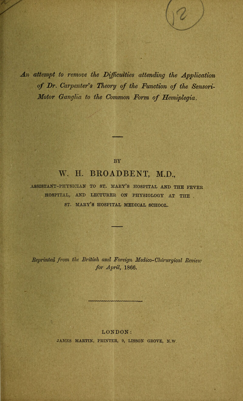 An attempt to remove the Difficulties attending the Application of Dr. Carpenter's Theory of the Function of the Sensori- Motor Ganglia to the Common Form of Hemiplegia, BY W. H, BROADBENT, M.D., ASSISTANT-PHYSICIAN TO ST. MARY'S HOSPITAL AND THE FEVER HOSPITAL, AND LECTURER ON PHYSIOLOGY AT THE ST. MARY'S HOSPITAL MEDICAL SCHOOL. Beprinted from the British and Foreign Medico-Chirurgical Bevievj for April, 1866. LONDON: JAMES MARTIN, PRINTER, 9, LISSON GROVE, N.W.