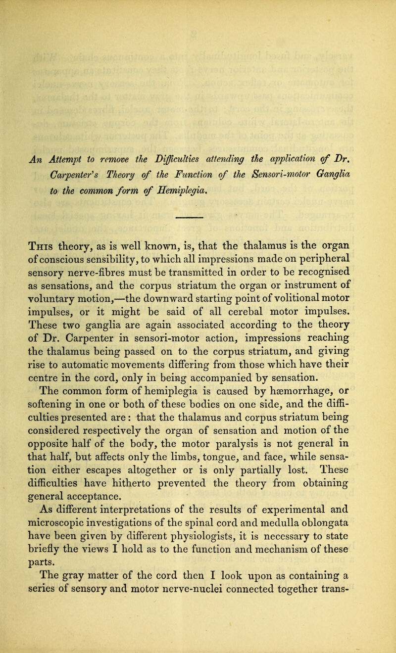 Carpenter's Theory of the Function of the Sensori-motor Ganglia to the common form of Hemiplegia, This theory, as is well known, is, that the thalamus is the organ of conscious sensibility, to which all impressions made on peripheral sensory nerve-fibres must be transmitted in order to be recognised as sensations, and the corpus striatum the organ or instrument of voluntary motion,—the downward starting point of volitional motor impulses, or it might be said of all cerebal motor impulses. These two ganglia are again associated according to the theory of Dr. Carpenter in sensori-motor action, impressions reaching the thalamus being passed on to the corpus striatum, and giving rise to automatic movements differing from those which have their centre in the cord, only in being accompanied by sensation. The common form of hemiplegia is caused by haemorrhage, or softening in one or both of these bodies on one side, and the diffi- culties presented are : that the thalamus and corpus striatum being considered respectively the organ of sensation and motion of the opposite half of the body, the motor paralysis is not general in that half, but affects only the limbs, tongue, and face, while sensa- tion either escapes altogether or is only partially lost. These difficulties have hitherto prevented the theory from obtaining general acceptance. As different interpretations of the results of experimental and microscopic investigations of the spinal cord and medulla oblongata have been given by different physiologists, it is necessary to state briefly the views I hold as to the function and mechanism of these parts. The gray matter of the cord then I look upon as containing a series of sensory and motor nerve-nuclei connected together trans-