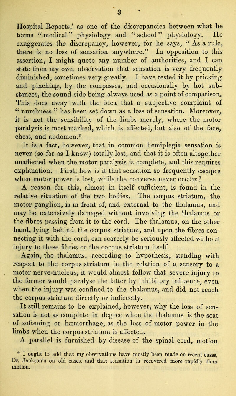 Hospital Reports/ as one of the discrepancies between what he terms  medical  physiology and  school  physiology. He exaggerates the discrepancy, however, for he says,  As a rule, there is no loss of sensation anywhere. In opposition to this assertion, I might quote any number of authorities, and I can state from my own observation that sensation is very frequently diminished, sometimes very greatly. I have tested it by pricking and pinching, by the compasses, and occasionally by hot sub- stances, the sound side being always used as a point of comparison. This does away with the idea that a subjective complaint of  numbness  has been set down as a loss of sensation. Moreover, it is not the sensibility of the limbs merely, where the motor paralysis is most marked, which is affected, but also of the face, chest, and abdomen.* It is a fact, however, that in common hemiplegia sensation is never (so far as I know) totally lost, and that it is often altogether unaffected when the motor paralysis is complete, and this requires explanation. First, how is it that sensation so frequently escapes when motor power is lost, while the converse never occurs ? A reason for this, almost in itself sufficient, is found in the relative situation of the two bodies. The corpus striatum, the motor ganglion, is in front of, and external to the thalamus, and may be extensively damaged without involving the thalamus or the fibres passing from it to the cord. The thalamus, on the other hand, lying behind the corpus striatum, and upon the fibres con- necting it with the cord, can scarcely be seriously affected without injury to these fibres or the corpus striatum itself. Again, the thalamus, according to hypothesis, standing with respect to the corpus striatum in the relation of a sensory to a motor nerve-nucleus, it would almost follow that severe injury to the former would paralyse the latter by inbibitory influence, even when the injury was confined to the thalamus, and did not reach the corpus striatum directly or indirectly. It still remains to be explained, however, why the loss of sen- sation is not as complete in degree when the thalamus is the seat of softening or haemorrhage, as the loss of motor power in the limbs when the corpus striatum is affected. A parallel is furnished by disease of the spinal cord, motion * I ought to add that iny observations have mostly been made on recent cases, Dr. Jackson's on old cases, and that sensation is recovered more rapidly than motion.