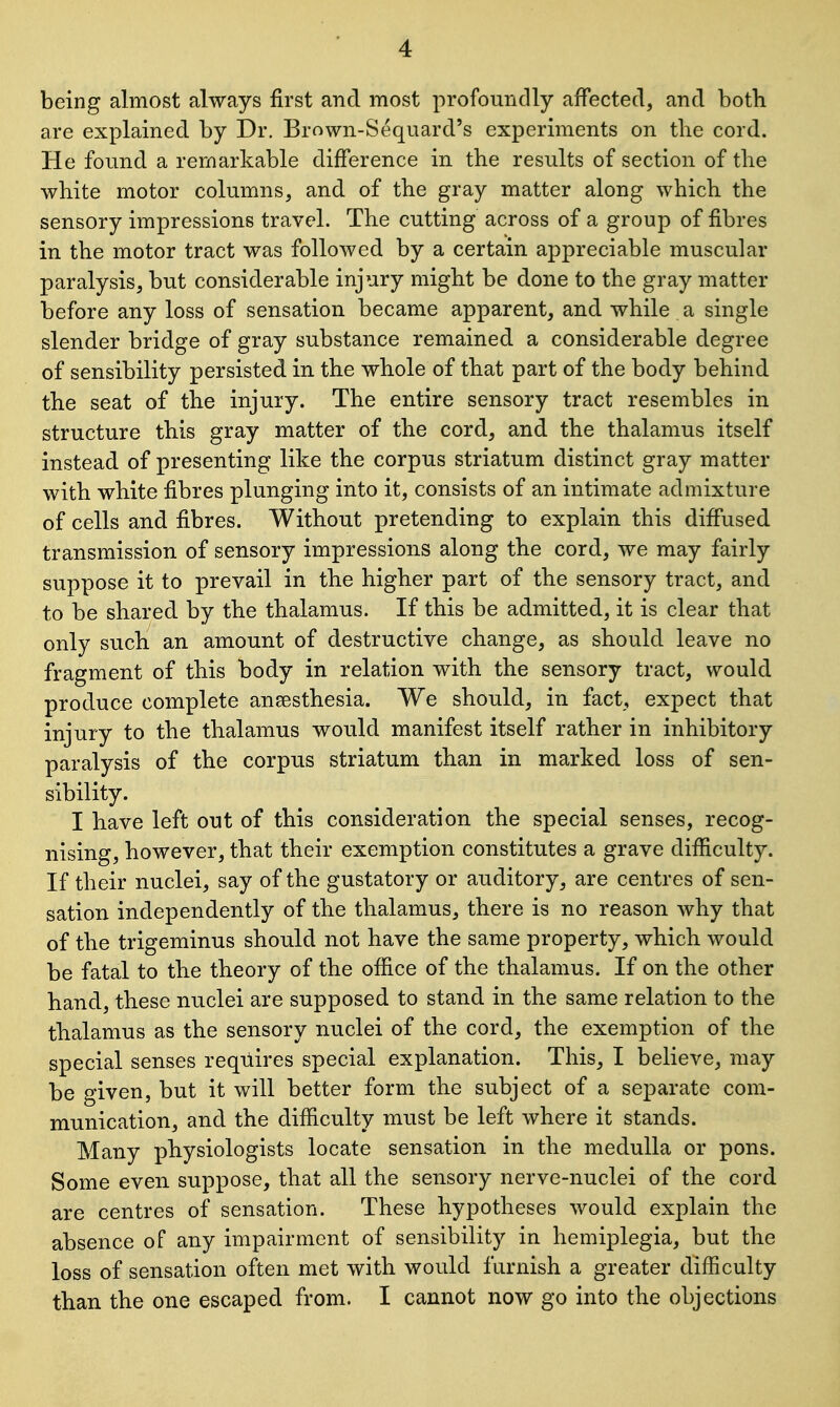 being almost always first and most profoundly affected, and both are explained by Dr. Brown-Sequard's experiments on the cord. He found a remarkable difference in the results of section of the white motor columns, and of the gray matter along which the sensory impressions travel. The cutting across of a group of fibres in the motor tract was followed by a certain appreciable muscular paralysis, but considerable injury might be done to the gray matter before any loss of sensation became apparent, and while a single slender bridge of gray substance remained a considerable degree of sensibility persisted in the whole of that part of the body behind the seat of the injury. The entire sensory tract resembles in structure this gray matter of the cord, and the thalamus itself instead of presenting like the corpus striatum distinct gray matter with white fibres plunging into it, consists of an intimate admixture of cells and fibres. Without pretending to explain this diffused transmission of sensory impressions along the cord, we may fairly suppose it to prevail in the higher part of the sensory tract, and to be shared by the thalamus. If this be admitted, it is clear that only such an amount of destructive change, as should leave no fragment of this body in relation with the sensory tract, would produce complete anaesthesia. We should, in fact, expect that injury to the thalamus would manifest itself rather in inhibitory paralysis of the corpus striatum than in marked loss of sen- sibility. I have left out of this consideration the special senses, recog- nising, however, that their exemption constitutes a grave difficulty. If their nuclei, say of the gustatory or auditory, are centres of sen- sation independently of the thalamus, there is no reason why that of the trigeminus should not have the same property, which would be fatal to the theory of the office of the thalamus. If on the other hand, these nuclei are supposed to stand in the same relation to the thalamus as the sensory nuclei of the cord, the exemption of the special senses requires special explanation. This, I believe, may be given, but it will better form the subject of a separate com- munication, and the difficulty must be left where it stands. Many physiologists locate sensation in the medulla or pons. Some even suppose, that all the sensory nerve-nuclei of the cord are centres of sensation. These hypotheses would explain the absence of any impairment of sensibility in hemiplegia, but the loss of sensation often met with would furnish a greater difficulty than the one escaped from. I cannot now go into the objections