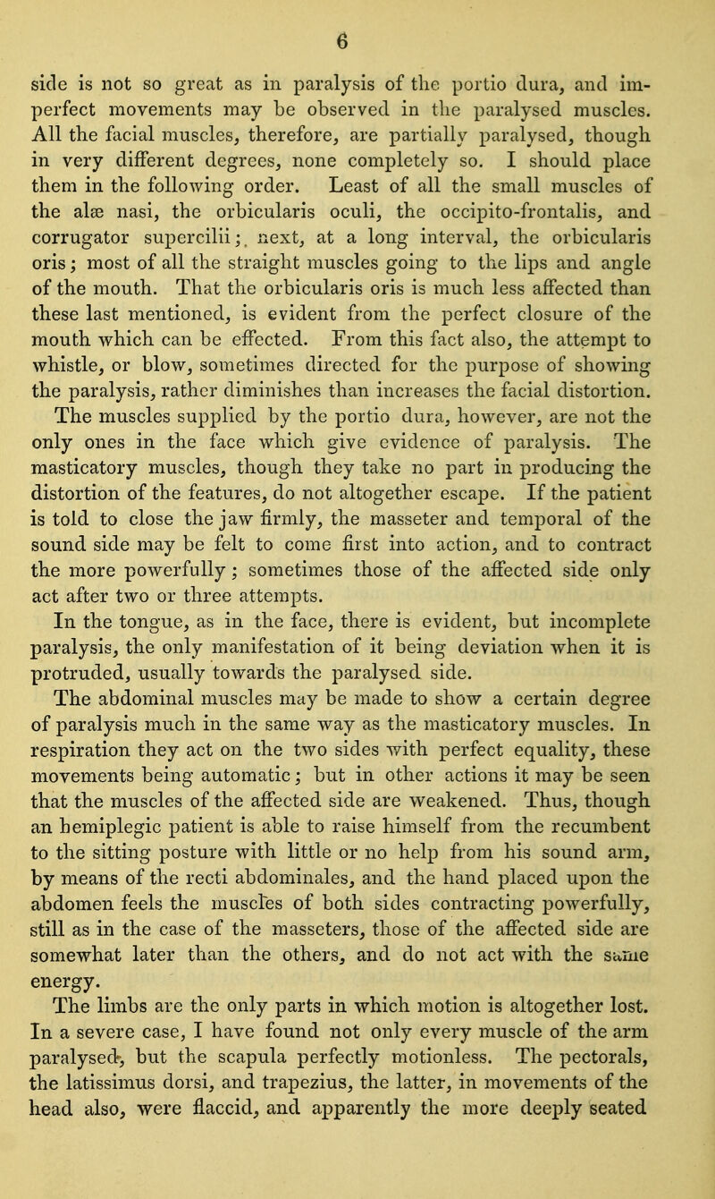 side is not so great as in paralysis of the portio dura, and im- perfect movements may be observed in the paralysed muscles. All the facial muscles, therefore, are partially paralysed, though in very different degrees, none completely so. I should place them in the following order. Least of all the small muscles of the alse nasi, the orbicularis oculi, the occipito-frontalis, and corrugator supercilii;. next, at a long interval, the orbicularis oris; most of all the straight muscles going to the lips and angle of the mouth. That the orbicularis oris is much less affected than these last mentioned, is evident from the perfect closure of the mouth which can be effected. From this fact also, the attempt to whistle, or blow, sometimes directed for the purpose of showing the paralysis, rather diminishes than increases the facial distortion. The muscles supplied by the portio dura, however, are not the only ones in the face which give evidence of paralysis. The masticatory muscles, though they take no part in producing the distortion of the features, do not altogether escape. If the patient is told to close the jaw firmly, the masseter and temporal of the sound side may be felt to come first into action, and to contract the more powerfully; sometimes those of the affected side only act after two or three attempts. In the tongue, as in the face, there is evident, but incomplete paralysis, the only manifestation of it being deviation when it is protruded, usually towards the paralysed side. The abdominal muscles may be made to show a certain degree of paralysis much in the same way as the masticatory muscles. In respiration they act on the two sides with perfect equality, these movements being automatic; but in other actions it may be seen that the muscles of the affected side are weakened. Thus, though an hemiplegic patient is able to raise himself from the recumbent to the sitting posture with little or no help from his sound arm, by means of the recti abdominales, and the hand placed upon the abdomen feels the muscles of both sides contracting powerfully, still as in the case of the masseters, those of the affected side are somewhat later than the others, and do not act with the same energy. The limbs are the only parts in which motion is altogether lost. In a severe case, I have found not only every muscle of the arm paralysed?-, but the scapula perfectly motionless. The pectorals, the latissimus dorsi, and trapezius, the latter, in movements of the head also, were flaccid, and apparently the more deeply seated
