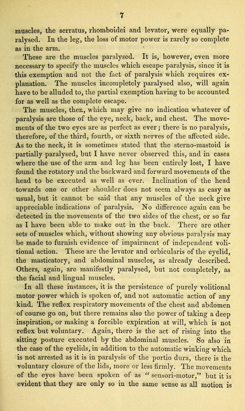 muscles, the serratus, rhomboidei and levator, were equally pa- ralysed. In the leg, the loss of motor power is rarely so complete as in the arm. These are the muscles paralysed. It is, however, even more necessary to specify the muscles which escape paralysis, since it is this exemption and not the fact of paralysis which requires ex- planation. The muscles incompletely paralysed also, will again have to be alluded to, the partial exemption having to be accounted for as well as the complete escape. The muscles, then, which may give no indication whatever of paralysis are those of the eye, neck, back, and chest. The move- ments of the two eyes are as perfect as ever; there is no paralysis, therefore, of the third, fourth, or sixth nerves of the affected side. As to the neck, it is sometimes stated that the sterno-mastoid is partially paralysed, but I have never observed this, and in cases where the use of the arm and leg has been entirely lost, I have found the rotatory and the backward and forward movements of the head to be executed as well as ever. Inclination of the head towards one or other shoulder does not seem always as easy as usual, but it cannot be said that any muscles of the neck give appreciable indications of paralysis. No difference again can be detected in the movements of the two sides of the chest, or so far as I have been able to make out in the back. There are other sets of muscles which, without showing any obvious paralysis may be made to furnish evidence of impairment of independent voli- tional action. These are the levator and orbicularis of the eyelid, the masticatory, and abdominal muscles, as already described. Others, again, are manifestly paralysed, but not completely, as the facial and lingual muscles. In all these instances, it is the persistence of purely volitional motor power which is spoken of, and not automatic action of any kind. The reflex respiratory movements of the chest and abdomen of course go on, but there remains also the power of taking a deep inspiration, or making a forcible expiration at will, which is not reflex but voluntary. Again, there is the act of rising into the sitting posture executed by the abdominal muscles. So also in the case of the eyelids, in addition to the automatic winking which is not arrested as it is in paralysis of the portio dura, there is the voluntary closure of the lids, more or less firmly. The movements of the eyes have been spoken of as  sensori-motor, but it is evident that they are only so in the same sense as all motion is