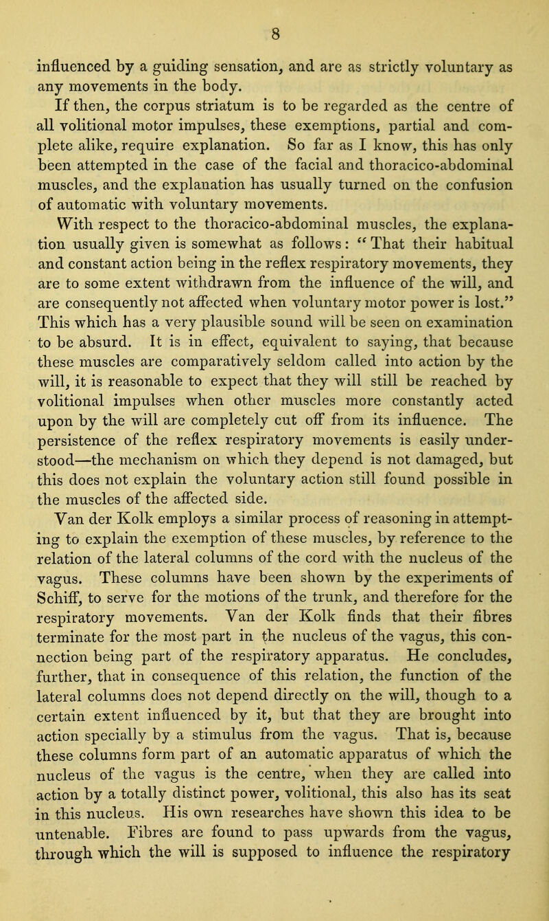 influenced by a guiding sensation, and are as strictly voluntary as any movements in the body. If then, the corpus striatum is to be regarded as the centre of all volitional motor impulses, these exemptions, partial and com- plete alike, require explanation. So far as I know, this has only been attempted in the case of the facial and thoracico-abdominal muscles, and the explanation has usually turned on the confusion of automatic with voluntary movements. With respect to the thoracico-abdominal muscles, the explana- tion usually given is somewhat as follows:  That their habitual and constant action being in the reflex respiratory movements, they are to some extent withdrawn from the influence of the will, and are consequently not affected when voluntary motor power is lost. This which has a very plausible sound will be seen on examination to be absurd. It is in effect, equivalent to saying, that because these muscles are comparatively seldom called into action by the will, it is reasonable to expect that they will still be reached by volitional impulses when other muscles more constantly acted upon by the will are completely cut off from its influence. The persistence of the reflex respiratory movements is easily under- stood—the mechanism on which they depend is not damaged, but this does not explain the voluntary action still found possible in the muscles of the affected side. Yan der Kolk employs a similar process of reasoning in attempt- ing to explain the exemption of these muscles, by reference to the relation of the lateral columns of the cord with the nucleus of the vagus. These columns have been shown by the experiments of Schiff, to serve for the motions of the trunk, and therefore for the respiratory movements. Van der Kolk finds that their fibres terminate for the most part in the nucleus of the vagus, this con- nection being part of the respiratory apparatus. He concludes, further, that in consequence of this relation, the function of the lateral columns does not depend directly on the will, though to a certain extent influenced by it, but that they are brought into action specially by a stimulus from the vagus. That is, because these columns form part of an automatic apparatus of which the nucleus of the vagus is the centre, when they are called into action by a totally distinct power, volitional, this also has its seat in this nucleus. His own researches have shown this idea to be untenable. Fibres are found to pass upwards from the vagus, through which the will is supposed to influence the respiratory