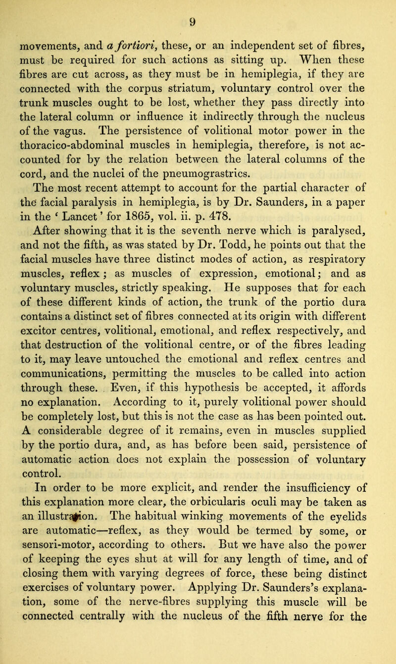 movements, and a fortiori, these, or an independent set of fibres, must be required for such actions as sitting up. When these fibres are cut across, as they must be in hemiplegia, if they are connected with the corpus striatum, voluntary control over the trunk muscles ought to be lost, whether they pass directly into the lateral column or influence it indirectly through the nucleus of the vagus. The persistence of volitional motor power in the thoracico-abdominal muscles in hemiplegia, therefore, is not ac- counted for by the relation between the lateral columns of the cord, and the nuclei of the pneumograstrics. The most recent attempt to account for the partial character of the facial paralysis in hemiplegia, is by Dr. Saunders, in a paper in the c Lancet' for 1865, vol. ii. p. 478. After showing that it is the seventh nerve which is paralysed, and not the fifth, as was stated by Dr. Todd, he points out that the facial muscles have three distinct modes of action, as respiratory muscles, reflex; as muscles of expression, emotional; and as voluntary muscles, strictly speaking. He supposes that for each of these different kinds of action, the trunk of the portio dura contains a distinct set of fibres connected at its origin with different excitor centres, volitional, emotional, and reflex respectively, and that destruction of the volitional centre, or of the fibres leading to it, may leave untouched the emotional and reflex centres and communications, permitting the muscles to be called into action through these. Even, if this hypothesis be accepted, it affords no explanation. According to it, purely volitional power should be completely lost, but this is not the case as has been pointed out. A considerable degree of it remains, even in muscles supplied by the portio dura, and, as has before been said, persistence of automatic action does not explain the possession of voluntary control. In order to be more explicit, and render the insufficiency of this explanation more clear, the orbicularis oculi may be taken as an illustr£||ion. The habitual winking movements of the eyelids are automatic—reflex, as they would be termed by some, or sensori-motor, according to others. But we have also the power of keeping the eyes shut at will for any length of time, and of closing them with varying degrees of force, these being distinct exercises of voluntary power. Applying Dr. Saunders's explana- tion, some of the nerve-fibres supplying this muscle will be connected centrally with the nucleus of the fifth nerve for the