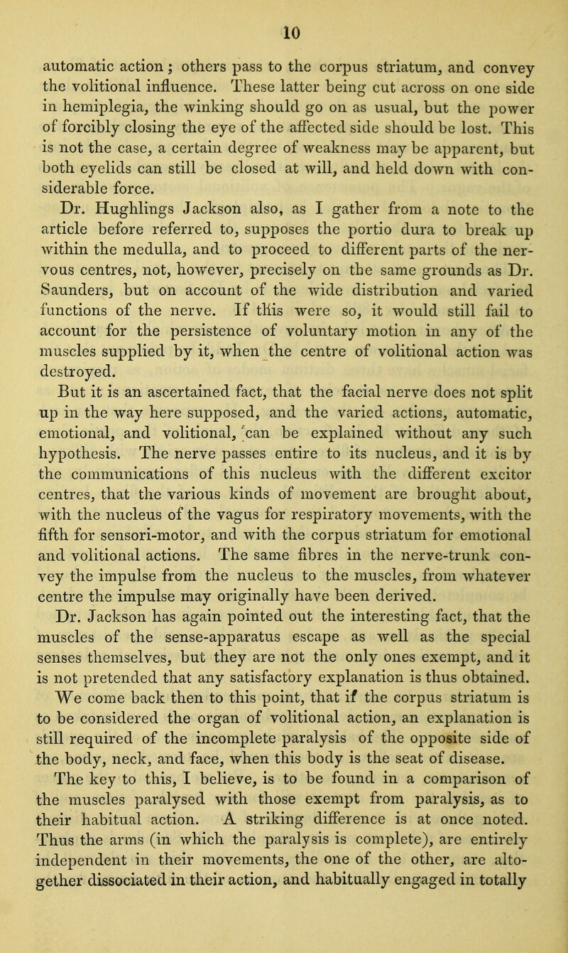 automatic action; others pass to the corpus striatum, and convey the volitional influence. These latter being cut across on one side in hemiplegia, the winking should go on as usual, but the power of forcibly closing the eye of the affected side should be lost. This is not the case, a certain degree of weakness may be apparent, but both eyelids can still be closed at will, and held down with con- siderable force. Dr. Hughlings Jackson also, as I gather from a note to the article before referred to, supposes the portio dura to break up within the medulla, and to proceed to different parts of the ner- vous centres, not, however, precisely on the same grounds as Dr. Saunders, but on account of the wide distribution and varied functions of the nerve. If this were so, it would still fail to account for the persistence of voluntary motion in any of the muscles supplied by it, when the centre of volitional action was destroyed. But it is an ascertained fact, that the facial nerve does not split up in the way here supposed, and the varied actions, automatic, emotional, and volitional, can be explained without any such hypothesis. The nerve passes entire to its nucleus, and it is by the communications of this nucleus with the different excitor centres, that the various kinds of movement are brought about, with the nucleus of the vagus for respiratory movements, with the fifth for sensori-motor, and with the corpus striatum for emotional and volitional actions. The same fibres in the nerve-trunk con- vey the impulse from the nucleus to the muscles, from whatever centre the impulse may originally have been derived. Dr. Jackson has again pointed out the interesting fact, that the muscles of the sense-apparatus escape as well as the special senses themselves, but they are not the only ones exempt, and it is not pretended that any satisfactory explanation is thus obtained. We come back then to this point, that if the corpus striatum is to be considered the organ of volitional action, an explanation is still required of the incomplete paralysis of the opposite side of the body, neck, and face, when this body is the seat of disease. The key to this, I believe, is to be found in a comparison of the muscles paralysed with those exempt from paralysis, as to their habitual action. A striking difference is at once noted. Thus the arms (in which the paralysis is complete), are entirely independent in their movements, the one of the other j are alto- gether dissociated in their action, and habitually engaged in totally