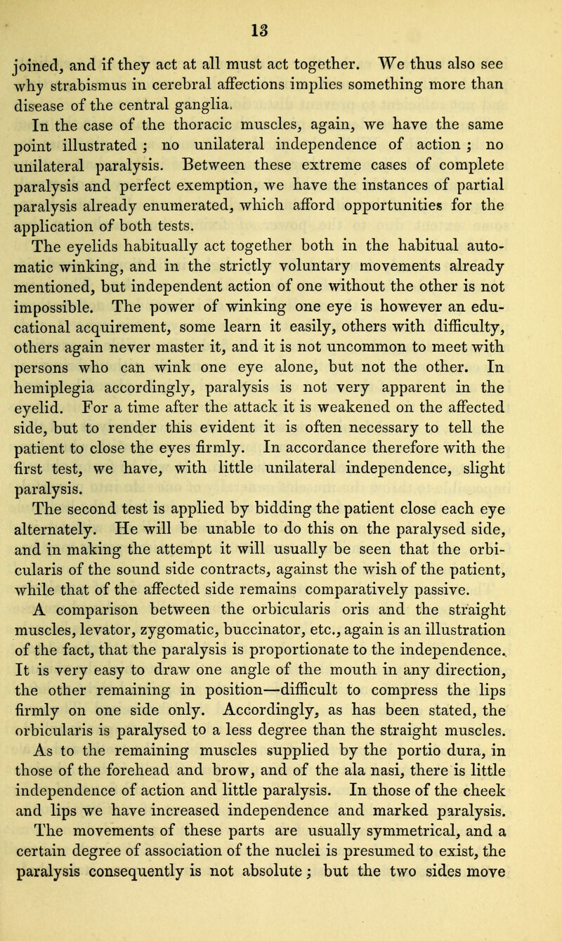 joined, and if they act at all must act together. We thus also see why strabismus in cerebral affections implies something more than disease of the central ganglia, In the case of the thoracic muscles, again, we have the same point illustrated ; no unilateral independence of action ; no unilateral paralysis. Between these extreme cases of complete paralysis and perfect exemption, we have the instances of partial paralysis already enumerated, which afford opportunities for the application of both tests. The eyelids habitually act together both in the habitual auto- matic winking, and in the strictly voluntary movements already mentioned, but independent action of one without the other is not impossible. The power of winking one eye is however an edu- cational acquirement, some learn it easily, others with difficulty, others again never master it, and it is not uncommon to meet with persons who can wink one eye alone, but not the other. In hemiplegia accordingly, paralysis is not very apparent in the eyelid. For a time after the attack it is weakened on the affected side, but to render this evident it is often necessary to tell the patient to close the eyes firmly. In accordance therefore with the first test, we have, with little unilateral independence, slight paralysis. The second test is applied by bidding the patient close each eye alternately. He will be unable to do this on the paralysed side, and in making the attempt it will usually be seen that the orbi- cularis of the sound side contracts, against the wish of the patient, while that of the affected side remains comparatively passive. A comparison between the orbicularis oris and the straight muscles, levator, zygomatic, buccinator, etc., again is an illustration of the fact, that the paralysis is proportionate to the independence., It is very easy to draw one angle of the mouth in any direction, the other remaining in position—difficult to compress the lips firmly on one side only. Accordingly, as has been stated, the orbicularis is paralysed to a less degree than the straight muscles. As to the remaining muscles supplied by the portio dura, in those of the forehead and brow, and of the ala nasi, there is little independence of action and little paralysis. In those of the cheek and lips we have increased independence and marked paralysis. The movements of these parts are usually symmetrical, and a certain degree of association of the nuclei is presumed to exist, the paralysis consequently is not absolute; but the two sides move