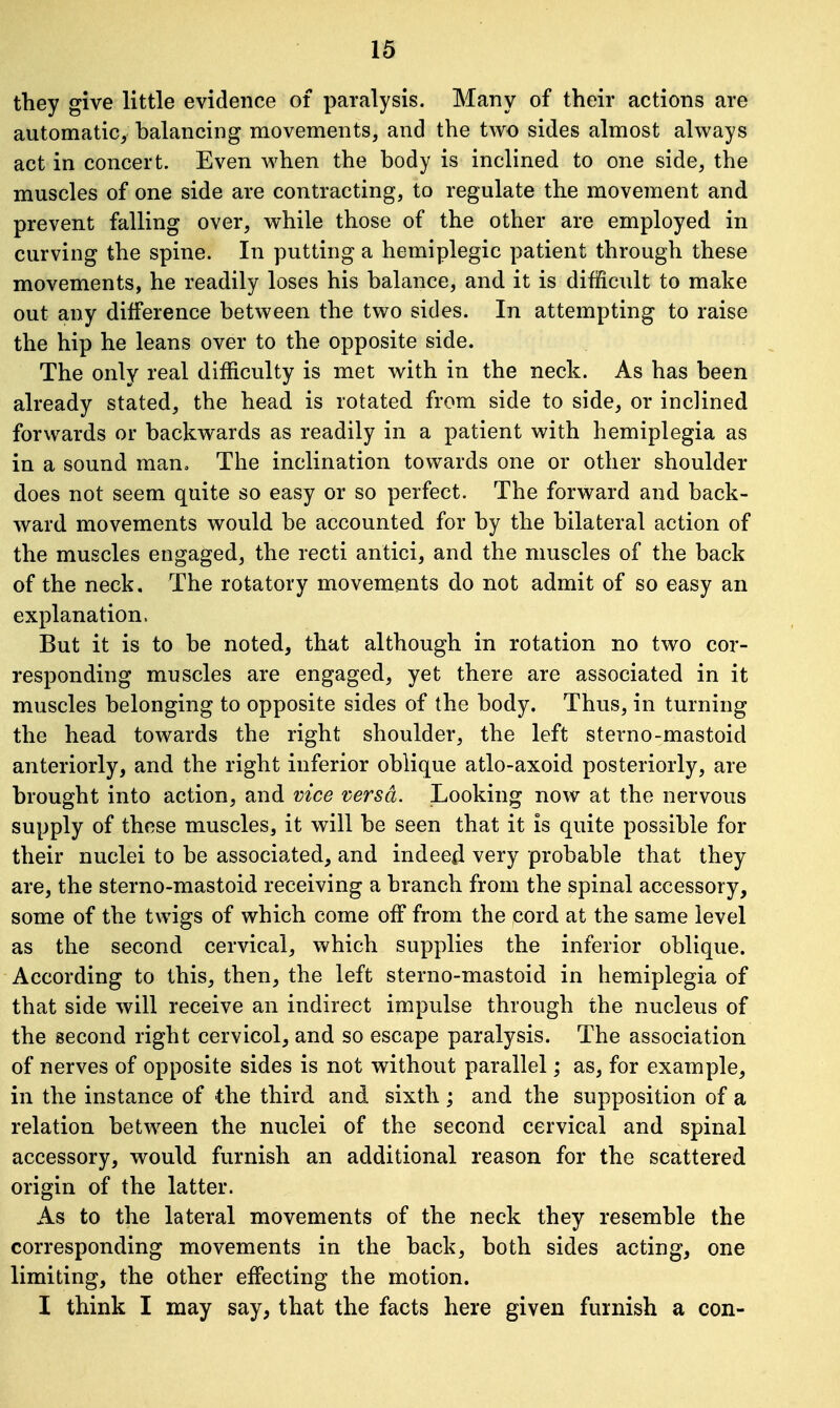 they give little evidence of paralysis. Many of their actions are automatic, balancing movements, and the two sides almost always act in concert. Even when the body is inclined to one side, the muscles of one side are contracting, to regulate the movement and prevent falling over, while those of the other are employed in curving the spine. In putting a hemiplegic patient through these movements, he readily loses his balance, and it is difficult to make out any difference between the two sides. In attempting to raise the hip he leans over to the opposite side. The only real difficulty is met with in the neck. As has been already stated, the head is rotated from side to side, or inclined forwards or backwards as readily in a patient with hemiplegia as in a sound man. The inclination towards one or other shoulder does not seem quite so easy or so perfect. The forward and back- ward movements would be accounted for by the bilateral action of the muscles engaged, the recti antici, and the muscles of the back of the neck. The rotatory movements do not admit of so easy an explanation. But it is to be noted, that although in rotation no two cor- responding muscles are engaged, yet there are associated in it muscles belonging to opposite sides of the body. Thus, in turning the head towards the right shoulder, the left sterno-mastoid anteriorly, and the right inferior oblique atlo-axoid posteriorly, are brought into action, and vice versa. Looking now at the nervous supply of these muscles, it will be seen that it is quite possible for their nuclei to be associated, and indeed very probable that they are, the sterno-mastoid receiving a branch from the spinal accessory, some of the twigs of which come off from the cord at the same level as the second cervical, which supplies the inferior oblique. According to this, then, the left sterno-mastoid in hemiplegia of that side will receive an indirect impulse through the nucleus of the second right cervicol, and so escape paralysis. The association of nerves of opposite sides is not without parallel; as, for example, in the instance of the third and sixth; and the supposition of a relation between the nuclei of the second cervical and spinal accessory, would furnish an additional reason for the scattered origin of the latter. As to the lateral movements of the neck they resemble the corresponding movements in the back, both sides acting, one limiting, the other effecting the motion. I think I may say, that the facts here given furnish a con-