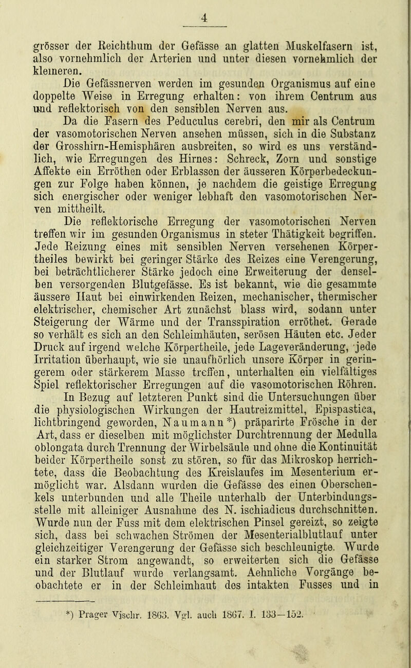 grSsser der Keichtbum der Gefasse an glatten Muskelfasern ist, also vornehmlich der Arterien iind unter diesen vornekmlich der kleineren. Die Gefassnerven werden im gesunden Organismus auf eine doppelte Weise in Erregung erhalten: von ihrem Centrum aus mid reflektorisch von den sensrblen Nerven aus. Da die Fasern des Peduculus cerebri, den mir als Centrum der vasomotoriscben Nerven anseben miissen, sich in die Substanz der Grossbirn-Hemispbaren ausbreiten, so wird es uns verstand- licb, wie Erregungen des Hirnes: Schreck, Zorn und sonstige Affekte ein Errotben oder Erblasson der ausseren Korperbedeckun- gen zur Folge baben konnen, je nacbdem die geistige Erregung sicb energiscber oder weniger lebbaft den vasomotoriscben Ner- ven mittheilt. Die reflektoriscbe Erregung der vasomotoriscben Nerven treffen wir im gesunden Organismus in steter Tbatigkeit begriffen. Jede Eeizung eines mit sensiblen Nerven versebenen Korper- tbeiles bewirkt bei geringer Starke des Keizes eine Verengerung, bei betracbtlicberer Starke jedocb eine Erweiterung der densel- ben versorgenden Blutgefasse. Es ist bekannt, wie die gesammte aussere Ilaut bei einwirkenden Eeizen, mecbaniscber, tbermiscber elektriscber, cbemiscber Art zunacbst blass wird, sodann unter Steigerung der Warme und der Transspiration errotbet. Gerade so verbalt es sicb an den Scbleimbauten, serosen Hauten etc. Jeder Druck auf irgend welebe Korpertbeile, jede Lageveranderung, jede Irritation iiberbaupt, wie sie unaufborlicb unsore Korper in gerin- gerem oder starkerem Masse treffen, unterbalten ein vielfaltiges Spiel reflektoriscber Erregungen auf die vasomotoriscben Robren. In Bezug auf letzteren Punkt sind die TJntersucbungen liber die physiologiscben Wirkungen der Hautreizmittel, Epispastica, licbtbringend geworden, Naumann*) praparirte Froscbe in der Art, dass er dieselben mit moglicbster Durcbtrennung der Medulla oblongata durcb Trennung der Wirbelsaule undobne die Kontinuitat beider Korpertbeile sonst zu storen, so fiir das Mikroskop berricb- tete, dass die Beobacbtung des Kreislaufes im Mesenterium er- moglicbt war. Alsdann wurden die Gefasse des einen Oberscben- kels unterbunden und alle Tbeile unterbalb der Unterbindungs- stelle mit alleiniger Ausnahme des N. iscbiadicus durchscbnitten. Wurde nun der Fuss mit dem elektriscben Pinsel gereizt, so zeigte sicb, dass bei scbwacben Stromen der Mesenterialblutlauf unter gleicbzeitiger Verengerung der Gefasse sicb bescbleunigte. Wurde ein starker Strom angewandt, so erweiterten sich die Gefasse und der Blutlauf wurde verlangsamt. Aebnliche Yorgange be- obacbtete er in der Scbleimbaut des intakten Fusses und in *) Prager Vjsclir. 18G3. Vgl. audi 18G7. 1. 133-152.