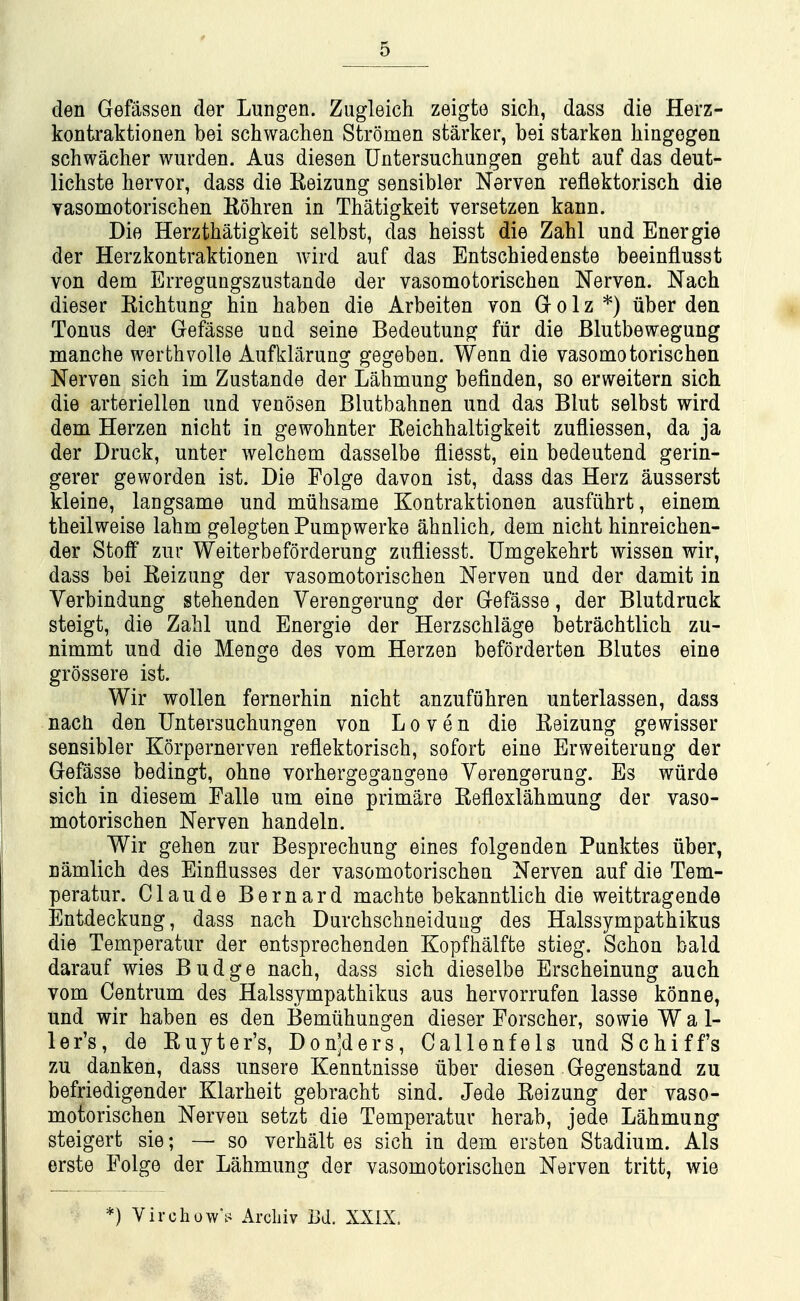 den Gefassen der Lungen. Zugleich zeigfce sich, dass die Herz- kontraktionen bei schwachen Stromen starker, bei starken hingegen schwacher wurden. Aus diesen Untersuchungen geht auf das deut- lichste liervor, dass die Keizung sensibler Nerven reflektorisch die vasomotorischen Eohren in Thatigkeit versetzen kann. Die Herzthatigkeit selbst, das heisst die Zahl und Energie der Herzkontraktionen wird auf das Entschiedenste beeinflusst von dem Erreguugszustande der vasomotorischen Nerven. Nach dieser Kichtung bin baben die Arbeiten von Gr o 1 z *) liber den Tonus der Gefasse und seine Bedeutung fiir die Blutbewegung manche werthvoile Aufklarung gegeben. Wenn die vasomotorischen Nerven sich im Zustande der Lahmung befinden, so erweitern sich die arteriellen und venosen Blutbahnen und das Blut selbst wird dem Herzen nicht in gewohnter Keichhaltigkeit zufliessen, da ja der Druck, unter Avelchem dasselbe fliesst, ein bedeutend gerin- gerer geworden ist. Die Folge davon ist, dass das Herz ausserst kleine, langsame und mtihsame Kontraktionen ausfiihrt, einem theilweise lahm gelegten Pumpwerke ahnlich, dem nicht hinreichen- der Stoff zur Weiterbeforderung zufliesst. Umgekehrt wissen wir, dass bei Keizung der vasomotorischen Nerven und der damit in Verbindung stehenden Verengerung der Gefasse, der Blutdruck steigt, die Zahl und Energie der Herzschlage betrachtlich zu- nimmt und die Menge des vom Herzen beforderten Blutes eine grossere ist. Wir wollen fernerhin nicht anzufiihren unterlassen, dass nach den Untersuchungen von Loven die Reizung gewisser sensibler Korpernerven reflektorisch, sofort eine Erweiterung der Gefasse bedingt, ohne vorhergegangene Verengerung. Es wiirde sich in diesem Falle um eine primare Eeflexlahmung der vaso- motorischen Nerven handeln. Wir gehen zur Besprechung eines folgenden Punktes iiber, namlich des Einflusses der vasomotorischen Nerven auf die Tem- peratur. Claude Bernard machte bekanntlich die weittragende Entdeckung, dass nach Durchschneiduug des Halssympathikus die Temperatur der entsprechenden Kopfhalfte stieg. Schon bald darauf wies Budge nach, dass sich dieselbe Erscheinung auch vom Centrum des Halssympathikus aus hervorrufen lasse konne, und wir haben es den Bemiihungen dieser Forscher, sowie W a 1- ler's, de Ruyter's, Don^ders, Callenfels und Schiff's zu danken, dass unsere Kenntnisse iiber diesen Gegenstand zu befriedigender Klarheit gebracht sind. Jede Reizung der vaso- motorischen Nerven setzt die Temperatur herab, jede Lahmung steigert sie; — so verhalt es sich in dem ersten Stadium. Als erste Folge der Lahmung der vasomotorischen Nerven tritt, wie *) Virchow^ Arcliiv Bd, XXIX.