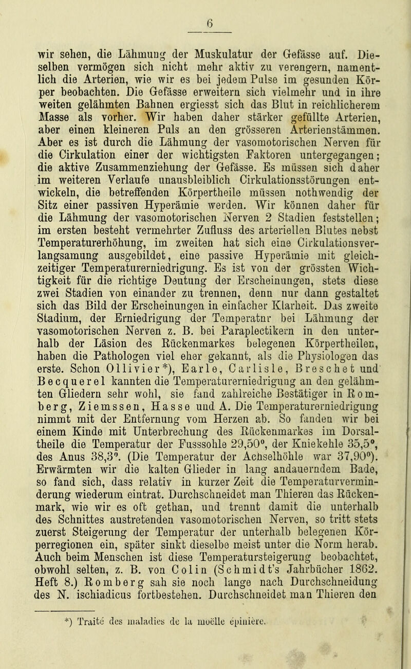 wir selien, die LahmuDg der Muskulatur der Gefasse auf. Die- selben vermogen sich nicht mehr aktiv zu verengern, narnent- lich die Arterien, wie wir es bei jedem False im gesunden Kor- per beobachten. Die Gefasse erweitern sich vielmehr und in ihre weiten gelahmten Bahnen ergiesst sich das Blut in reichlicherem Masse als vorher. Wir haben daher starker gefullte Arterien, aber einen kleineren Puis an den grosseren Arterienstammen. Aber es ist durch die Lahmung der vasomotorischen Nerven fiir die Cirkulation einer der wichtigsten Faktoren untergegangen; die aktive Zusammenziehung der Gefasse. Es mussen sich daher im weiteren Verlanfe unausbleiblich Cirkulationsstorungen ent- wickeln, die betreffenden Korpertheile miissen nothwendig der Sitz einer passiven Hyperamie werden. Wir konnen daher fiir die Lahmung der vasomotorischen Nerven 2 Stadien feststellen; im ersten besteht vermehrter Zufluss des arteriellen Blutes nebst Temperaturerhohung, im zweiten hat sich eine Cirkulationsver- langsamung ausgebildet, eine passive Hyperamie mit gleich- zeitiger Temperaturerniedrigung. Es ist von der grossten Wich- tigkeit fiir die richtige Deutung der Erscheinimgen, stets diese zwei Stadien von einander zu trennen, denn nur dann gestaltet sich das Bild der Erscheinungen in einfacher Klarheit. Das zweite Stadium, der Erniedrigung der Temperatnr bei Lahmung der vasomotorischen Nerven z. B. bei Paraplectikern in den unter- halb der Lasion des Riickenmarkes belegenen Korpertheilen, haben die Pathologen viel eher gekannt, als die Physiologen das erste. Schon Ollivier*), Earle, Carlisle, Breschet und' Becquerel kannten die Temperaturerniedrigung an den gelahm- ten Gliedern sehr wohl, sie fand zahlreiche Bestatiger in R o m- berg, Ziemssen, Hasse und A. Die Temperaturerniedrigung nimmt mit der Entfernung vom Herzen ab. So fanden wir bei einem Kinde mit Unterbrechung des Riickenmarkes im Dorsal- theile die Temperatur der Eusssohle 29,50, der Kniekehle 35,5®, des Anus 38,3^ (Die Temperatur der Achselhohle war 37,90^). Erwarmten wir die kalten Glieder in lang andauerndem Bade, so fand sich, dass relativ in kurzer Zeit die Temperaturvermin- derung wiederum eintrat. Durchschneidet man Thieren das Riicken- mark, wie wir es oft gethan, und trennt damit die uuterhalb des Schnittes austretenden vasomotorischen Nerven, so tritt stets zuerst Steigerung der Temperatur der unterhalb belegenen Kor- perregionen ein, spater sinkt dieselbe meist unter die Norm herab. Auch beim Menschen ist diese Temperatursteigerung beobachtet, obwohl selten, z. B. von Colin (Schmidt's Jahrbiicher 1862. Heft 8.) Romberg sah sie noch lange nach Durchschneidung des N. ischiadicus fortbestehen. Durchschneidet man Thieren den *) Traite des iiialfuUes de la muelle qjiuiere.