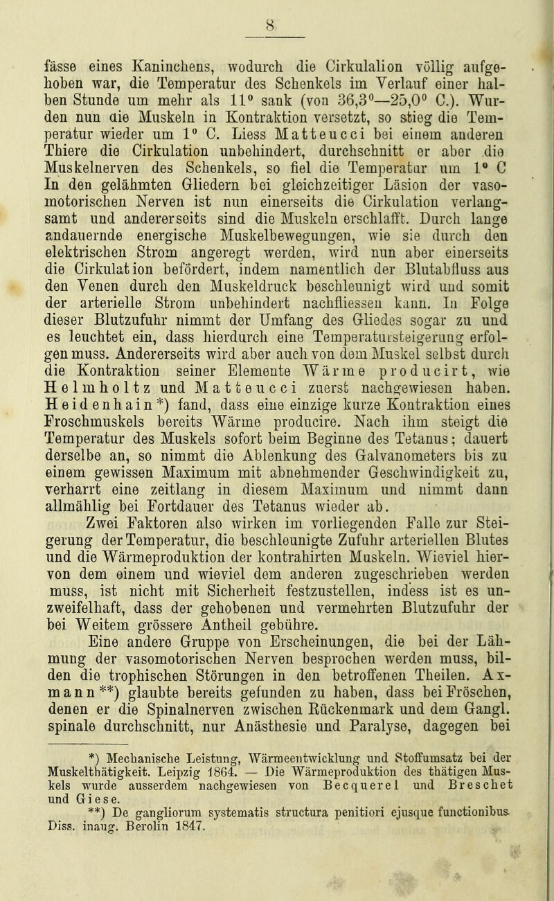 fasse eines Kaninchens, wodurcli die Cirkulalion vollig aufge- hoben war, die Temperatur des Schenkels im Verlauf einer hal- ben Stunde urn mehr als IP sank (von 36,3^—25,00 C). Wur- den nun aie Muskeln in Kontraktion versetzt, so stieg die Tem- peratur wieder um 1 C. Liess Matteucci bei einem anderen Thiere die Cirkulation unbehindert, durchschnitt er aber die Muskelnerven des Schenkels, so fiel die Temperatur um 1^*0 In den gelahmten Gliedern bei gleichzeitiger Lasion der vaso- motoriscben Nerven ist nun einerseits die Cirkulation verlang- samt und andererseits sind die Muskeln erscMafft. Durch lange andauernde energische Muskelbewegungen, wie sie duvch den elektrischen Strom angeregt werden, wird nun aber einerseits die Cirkulation befordert, indem namentlicb der Blutabfluss aus den Yenen durch den Muskeldruck beschleunigt wird und somit der arterielle Strom unbehindert nachfliessen kann. In Folge dieser Blutzufuhr nimmt der Umfang des Grliedes sogar zu und es leuchtet ein, dass hierdurch eine Temperatuisteigerung erfol- genmuss. Andererseits wird aber auclivon demMuskel selbst durch die Kontraktion seiner Elemente W a r m e p r o d u c i r t, wie Helmholtz und Matteucci zuerst nacho^ewiesen haben. Heidenhain*) fand, dass eine einzige kurze Kontraktion eines Froschmuskels bereits Warme producire. Nach ihm steigt die Temperatur des Muskels sofort beim Beginne des Tetanus; dauert derselbe an, so nimmt die Ablenkung des Galvanometers bis zu einem gewissen Maximum mit abnehmender Geschwindigkeit zu, verharrt eine zeitlang in diesem Maximum und nimmt dann allmahlig bei Fortdauer des Tetanus wieder ab. Zwei Faktoren also wirken im vorliegenden Falle zur Stei- gerung der Temperatur, die beschleunigte Zufuhr arteriellen Blutes und die Warmeproduktion der kontrahirten Muskeln. Wieviel bier- von dem einem und wieviel dem anderen zugeschrieben werden muss, ist nicht mit Sicherheit festzustellen, ind'ess ist es un- zweifelhaft, dass der gehobenen und vermehrten Blutzufuhr der bei Weitem grossere Antheil gebiihre. Eine andere Gruppe von Erscheinungen, die bei der Lah- mung der vasomotorischen Nerven besprochen werden muss, bil- den die trophischen Storungen in den betroffenen Theilen. Ax- ma n n **) glaubte bereits gefunden zu haben, dass bei Froschen, denen er die Spinalnerven zwischen Riickenmark und dem Gangl. spinale durchschnitt, nur Anasthesie und Paralyse, dagegen bei *) Mechanische Leistung, Warmeeiitwicklung und Stolfumsatz bei der Muskelthatigkeit. Leipzig iSQL — Die Warmeproduktion des thatigen Mus- kels wurde ausserdem nachgewiesen von Becquerei und Breschet und Giese. **) De gangliorum systematis structura penitiori ejusque functionibus- Diss, inaug. Berolin 1847.