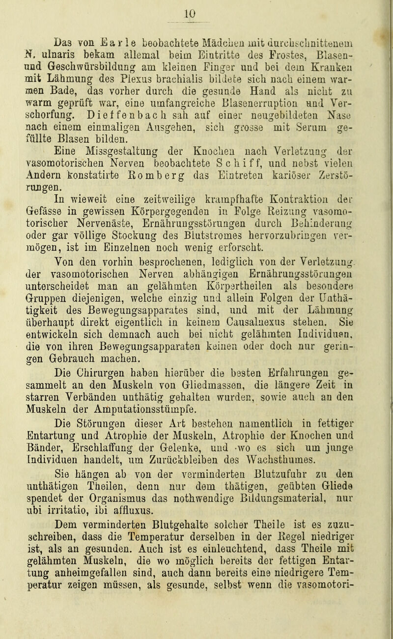 Das von Earle beobachtete Madcbt'ii mit durciitcbnitteuem N. ulnaris bekam allemal beim Eiutritte des Frostes, Blasen- und Geschwiirsbildung am kleinen Fingsr uud bei dem Kraukeii mit LahmuDg des Plexus brachialis bildece sich nacb eiuem war- men Bade, das vorher durch die gesiinde Hand als nicut zu warm gepriift war, eine umfangreiche Blasenerraption nnd Ver- schorfung. Dieffenbach sah aiif einer neugebildeten iSrast3 nach einem einmaligen Ausgehen, sich grosse mit Serum ge- fiillte Blasen bilden. Eine Missgestaltung der Knocben nach Verletzuag der vasomotorischen Nerven beobachtete S c h i f f, und nebst vielen Andern konstatirte Eomberg das Eiatretea karioser Zersto- rmigen. In wieweit eine zeitweilige krampfhafte Kontraktion dei' Gefasse in gewissen Korpergegenden in Folge Reizung vasorao- torischer Nervenaste, ErnahruDgsstoiiingen durch Behinderuug Oder gar vollige Stockung des Blutstromes bervorzubringen vev- mogen, ist im Einzelnen noch wenig erforscht. Von den vorhin besprochenen, lediglich von der Verletzung. der vasomotorischen Nerven abhangigen Ernahrungsstorungen unterscheidet man an gelahmten Korpertheilen als besondere Gruppen diejenigen, welche einzig und allein Folgen der Uatha- tigkeit des Bewegungsapparates sind, und mit der Lahmung iiberhaupt direkt eigenttich in keinem Causalnexus stehen. Sie entwickeln sich demnach auch bei nicht gelahmten Individuen, die von ihren Bewegungsapparaten kainen oder doch nur gerin- gen Gebrauch machen. Die Chirurgen habeu hieriiber die hasten Erfahrungen ge- sammelt an den Muskeln von Gliedmassen, die langere Zeit in starren Verbanden unthatig gehalten wurden, sowie auch an den Muskeln der Amputationsstiimpfe. Die Storungen dieser Art bestehen namentlich in fettiger Entartung und Atrophie der Muskeln, Atrophie der Knochen und Bander, Erschlaffung der Gelenke, und -wo es sich um junge Individuen handelt, um Zuriickbleiben des Wachsthumes. Sie hangen ab von der verminderten Blutzufuhr zu den unthatigen Theilen, dean nur dem thatigen, geiibten Gliede spendet der Organismus das nothwendige Bildungsmaterial, nur ubi irritatio, ibi affluxus. Dem verminderten Blutgehalte solcher Theile ist es zuzu- schreiben, dass die Temperatur derselben in der Eegel niedriger ist, als an gesunden. Auch ist es einleuchtend, dass Theile mit gelahmten Muskeln, die wo moglich bereits der fettigen Entar- tung anheimgefallen sind, auch dann bereits eine niedrigere Tem- peratur zeigen miisseii, als gesunde, selbst wenn die vasomotori-