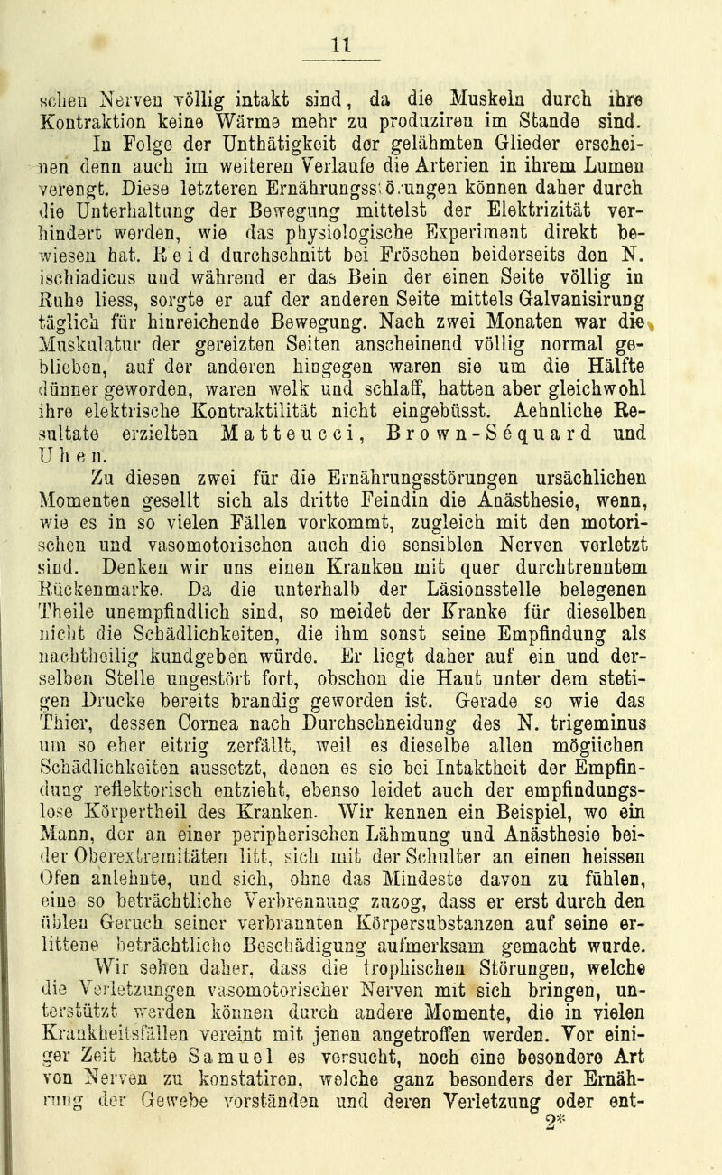 scben Nerven vollig intakt sind, da die Muskeia durch ihre Kontraktion keine Warme mehr zu produziren im Stande sind. In Folge der Unthatigkeit der gelahmten Glieder erschei- nen denn aucli im weiteren Verlaufe die Arterien in ihrem Lumen verengfc. Diese letzteren Ernahrungss: o. uagen konnen daher durch die Unterbaltang der Bevregnng mittelst der Elektrizitat ver- hindert werden, wie das pbysiologische Experiment direkfc be- wiesen hat. Reid durchschnitt bei Froschea beiderseits den N. ischiadicus uud wahrend er das Beia der einen Seite vollig in Kuhe liess, sorgte er auf der aaderea Seite mittels Galvanisirung tagliCii fiir hinreichende Bewegung. Nach zwei Monaten war die Muskalatur der gereizten Seiten anscheinend vollig normal ge- blieben, auf der anderen hiogegen waren sie um die Halfte diinner geworden, warea welk und schlaiF, hattea aber gleichwohl ihre elektrisclie Kontraktilitiit nicht eiagebiisst. Aehnliche Re- sultate erzielten Matte ucci, Brown-Sequard und Uheu. Zu diesen zwei fiir die Ernabrungsstorungen ursachlichen Momenteu gesellt sich als dritte Feindin die Aaastbesie, wenn, wie es in so vielen Fallen vorkommt, zugleich mit den motori- scben und vasomotoriscben anch die seasiblen Nerven verletzt sind. Denken wir uus einea Kraaken mit quer durchtreantem liuckenmarke. Da die uaterhalb der Lasioasstelle belegenen Tbeile uaempfindlicb siad, so meidet der Kranke fiir dieselben iiicJit die Scbadlicbkeitea, die ibm sonst seine Empfindung als aacbtbeilig kundgeben wiirde. Er liegt daber auf ein und der- selben Stelle ungestort fort, obscbon die Haut unter dem steti- gea Drucke bereits braadig gewordea ist. Gerade so wie das Tbier, dessea Cornea nach Durcbscbaeidung des N. trigeminus um so eber eitrig zerfallt, weil es dieselbe alien mogiichen Scbadlicbkeiten aussetzt, denea es sie bei Intaktbeit der Empfin- dung refiektoriscb entziebt, ebenso leidet aucb der empfiadungs- lose Korpertbeil des Kraakea. Wir keaaea eia Beispiel, wo ein Mann, der an einer peripheriscben Lahmung und Anasthesie bei* der Oberextremitaten litt, sich mit der Scbulter an einen beissen Ofen anlebute, und sich, obne das Mindeste davon zu fiiblen, eiue so betracbtlicbe Yerbrennuag zuzog, dass er erst dureh den fiblen Gerucb seiner verbranntea Korpersabstanzen auf seine er- littene betracbtlicbe Bescbadigung aufmerksam gemacht wurde. Wir seben daber, dass die tropbiscben Storungen, welche die Verietzuagen vasomotoriscber Nerven mit sicb bringen, un- terstiitzt werden konnen durch andere Momente, die in vielen Krankheitsfallen vereint mit jenen angetroffen werden. Vor eini- ger Zeit batte Samuel es versucbt, noch eine besondere Art von Nerven zu konstatiron, welche ganz besonders der Ernah- riing dor Gewebe vorstanden und deren Verletzung oder ent- 2-