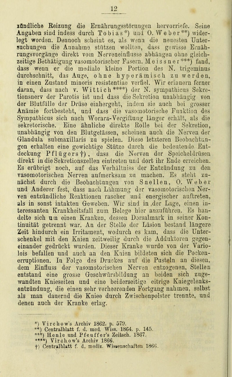 xflndliche Reizung die Ernahmngsstomngen hervorriefe. Stiine Angaben sind indess durch Tobias'^) und 0. Weber**) wider- legt worden. Dennoch scheiut es, als wjna die neiiesten Unter- suchungen die Aaaahme sttitzen wolltan, dass gewisse Emah- rungsvorgange direkt vom Nerveneinflasse abhaagen oime gleich- zeitige Bethatigung vasomotorischer Pasern. M e i s s n e i ***) fand. dass wean er die mediale kleine Portion des N. trigeminus durcbschnitt, das Auge, obne byperamisch zuwerden, in einen Zustand minoris resistentiae verfiel. Wir erinnern ferner daran, dass nacb v. Wittich****) der N. sympathicus Sekre- tionsnerv der Parotis ist und dass die Sekretioa unabhaagig von der lUutfiille der Driise einhergebt, indem sie aucb bei grosser Anamie fortbestebt, und dass die vasomotorische Fuakbion des Sympathicus sicb nacb Worara-Vergiftuag langer erhalt, als die sekretoriscbe. Eine ahnlicbe direkte Kolle bei der Sekretion, unabhangig von den Biutgetassen, scbeiuen aucb die Nerven der Glandula submaxillaris zu spielen. Diese letzteren Beobacbtun- gen erhalten eine gewicbtige Stiitze durch die bedeutende Ent- deckung Pfliigersf), dass die Nerven der Speicbeldriisen direkt in die Sekretionszellen eintreten und dort ibr Ende erreicben. Es eriibrigt noch, auf das Verhalfcniss der Entziindung zu den vasomotoriscben Nerven aufmerksam zu macben. Es stebt zu- nachst durch die Beobacbtangen von Snellen, 0. Weber und Anderer fest, dass nacb Labmung der vasomotoriscben ISler- ven entziindlicbe Eeaktionen rascber und energiscber auftreten, als in sonst intakten G-eweben. Wir sind in ,der Lage, einen ia- teressanten Krankbeitsfall zum Belege bier anzufiibren. Es han- delte sicb uoi einen Kranken, dessen Dorsalmark in seiner Kon- tinuitat getrennt war. An der Stelle der Lasion bestand langere Zeit hindurcb ein Irritament, wodurcb es kam, dass die Unter- schenkel mit den Knien zeitweilig durcb die Adduktoren gegen- einander gedriickt wurden. Dieser Kranke wurde von der Vario- lois befallen und aucb an den Knien bildeten sicb die Pocken- erruptionen. In Polge des Druckes auf die Pasteln an dieseu, dem Einfluss der vasomotoriscben Nerven eatzogenen, Stellen entstand eine grosse Grescbwdrsbildung an beiden sich zuge- wandten Knieseiten und eine beiderseitige eitrige Kniegelenks- entziindung, die einen sebr verbeerenden Fortgang nabmen. selbst als man dauernd die Kniee durcb Zv\dscbenpolster trennte^ und denen auch der Kranke erlag. *) Virchow's Archiy 1862. p. 579. **) Gentralblatt f. d. med. Wiss. 1864. p. 145. Henle und Pfeuffer's Zeitsch. 1867. ****) Virckow's Archiv 1866. t) Gentralblatt f, d. mediz. Wisseiischafteu 1866,
