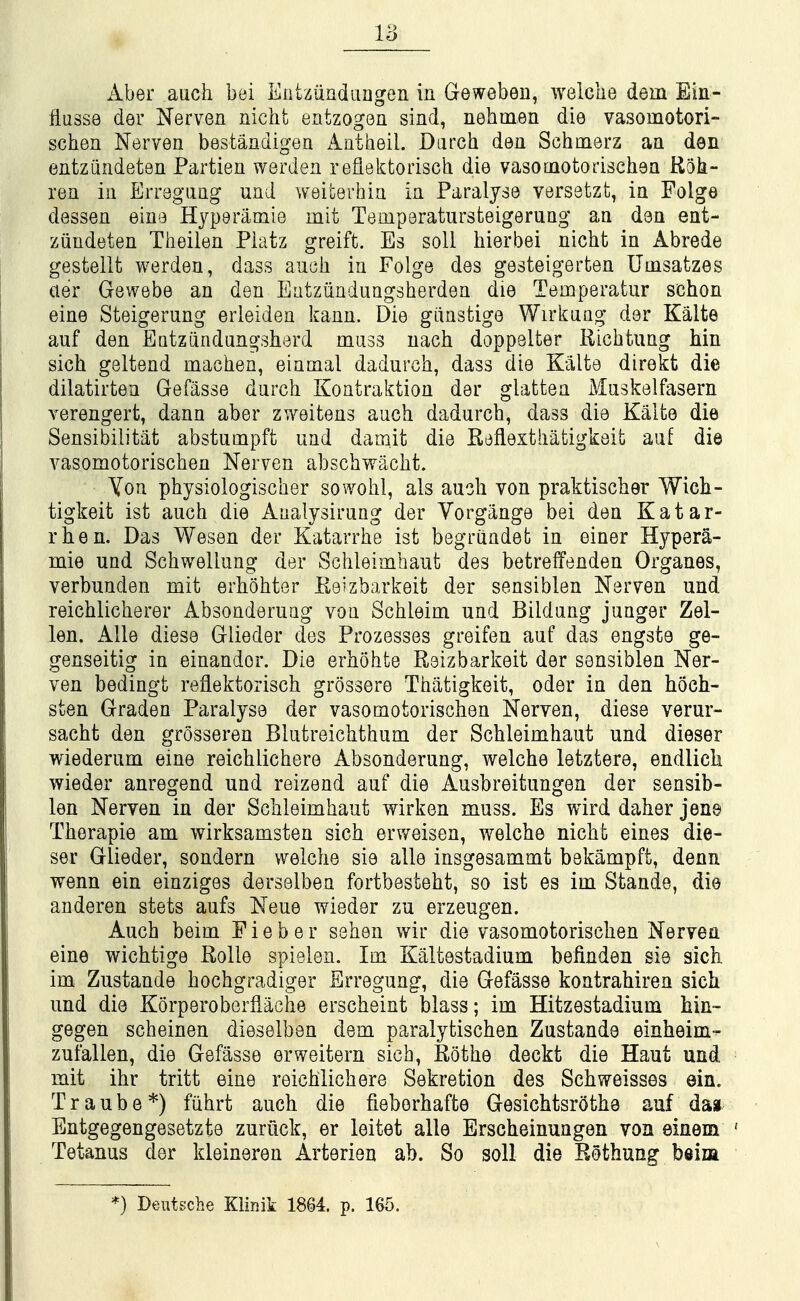 Aber auch bei Entziindaagen in Geweben, welclie dem Ein- fliisse der Nerven nicht entzogen sind, nehmen die vasomotori- schen Nerven bestandigen ilatheiL Darch den Schmerz an den entziindeten Partien werden reflektorisch die vasomotorischen Rok- ren in Erreguiig und weiterhin in Paralyse versetzt, in Folge dessen eiue Hyperamie mit Temporatursteigerung an don ent- ziindeten Theilen Piatz greift. Es soli hierbei nicht in Abrede gestellt werden, dass auoli in Folge des gesteigerten Umsatzes aer Gewebe an den Eatziinduagsherden die Temperatur schon eine Steigerung erleiden kann. Die giinstige Wirkaag der Kalte auf den Entziindungsherd muss uach doppeUer Ricbtung bin sich geltend machen, einmal dadurch, dass die Kalte direkt die dilatirtea Gefasse durch Kontraktion der glatten Maskelfasern verengert, dann aber zweitens auch dadurch, dass die Kalte die Sensibilitat abstumpft und darnit die Reflexthatigkeit auf die vasomotorischen Nerven abschwacht. Yon physiologischer sowohl, als auch von praktischer Wich- tigkeit ist auch die Aaalysirung der Yorgange bei den Katar- rhen. Das Wesen der Katarrhe ist begriindet in einer Hypera- mie und Schwellung der Schleimhaut des betreffenden Organes, verbunden mit erhohter Reizbarkeit der sensiblen Nerven und reichlicherer Absonderuag von Schleim und Bildung junger Zel- len. Alle diese Glieder des Prozesses greifen auf das engste ge- genseitig in einandor. Die erhohte Reizbarkeit der sensiblen Ner- ven bedingt reflektorisch grossere Thatigkeit, oder in den hoch- sten Graden Paralyse der vasomotorischen Nerven, diese verur- sacht den grosseren Blutreichthum der Schleimhaut und dieser wiederum eine reichlichere Absonderung, welche letztere, endlicli wieder anregend und reizend auf die Ausbreitungen der sensib- len Nerven in der Schleimhaut wirken muss. Es wird daher jene Therapie am wirksamsten sich erv/eisen, welche nicht eines die- ser Glieder, sondern welche sie alle insgesammt bekampft, denn wenn ein einziges derselben fortbesteht, so ist es im Stande, die anderen stets aufs Neue wieder zu erzeugen. Auch beim P i e b e r sehen wir die vasomotorischen Nerven eine wichtige Rolle spielen. Im Kaltestadium befinden sie sich im Zustande hochgradiger Erregung, die Gefasse kontrahiren sich und die Korperoberfiache erscheint blass; im Hitzestadium hin- gegen scheinen dieselben dem paralytischen Zustande einheim-^ zufallen, die Gefasse erweitern sich, Rothe deckt die Haut und mit ihr tritt eine reichlichere Sekretion des Schweisses ein. T r a u b e *) fuhrt auch die fieborhafte Gesichtsrothe auf dag Entgegengesetzte zuruck, er leitet alle Erscheinungen von einem Tetanus der kleineren Arterien ab. So soil die Rothung beiia *) Deutsche Klinik 1864. p. 165.