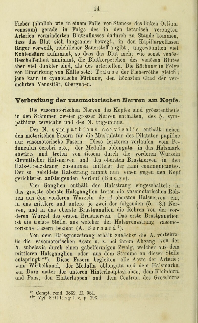 Eieber (ahnlich wie in einem Falle von Sfcenose des liukea Ostium venosum) gerade in Folge des in den tetanisch verengten Arterien verminderten Blutzuflusses dadurch zu Stande kommen, dass das Blut sich langsamer bewegt, in den Kapillargefasseu langer verweilt, reichlicher Sauerstoff abgibt, ungewohnlicli viel Kohlensaure aufnimmt, so dass das Blut mehr wie sonst venose Beschaffenheit annimmt, die Blutkorperchen des venosen Blutes aber viel dunkler sind, als des arterielleu. Die Rothung in Folge von Einwirkung von Kalte setzt T ran be der Fieberrothe gleich : jene kann in cyanotische Farbung, den hochsten Grad der ver- mehrten Venositat, iibergehen. VerbreituBg der vasomotorisclien Nerven am Kopfe. Die vasomotorischen Nerven des Kopfes sind grosstentlieils in den Stammen zweier grosser Nerven enthalten, des N. sym- pathicus cervicalis und des N. trigeminus. Der N. sympathicus cervicalis enthiilt nebeu den motoriscben Fasern fiir die Muskulatur des Dilatator pupillae nur vasomotorische Fasern. Diese letzteren verlaufen vom Pe- dunculus cerebri etc., der Medulla oblongata in das Halsmark abwarts und treten von diesem durch die vorderen Wurzeln sammtlicber Halsnerven und des obersten Brustnerven in den Hals-Grenzstrang zusammen mittelst der rami communicantes. Der so gebildete Halsstrang nimmt nun einen gegen den Kopf gericbteten aufsteigenden Verlauf (Budge). Vier Ganglien entbalt der Halsstrang eingescbaltet: in das grosste oberste Halsganglion treten die vasomotoriscben Edh- ren aus den vorderen Wurzeln der 4 obersten Halsnerven ein, in das mittlere und untere je zwei der foJgenden (5.—8.) Ner- ven, und in das oberste Brustganglion die Rohren von der vor- deren Wurzel des ersten Brustnerven. Das erste Brustganglion ist die tiefste Stelle, aus welcber der Halsgrenzstrang vasomo- toriscbe Fasern beziebt (A. Bernard You dem Halsgrenzstrang erbalt zunacbst die A. vertebra- lis die vasomotorischen Aeste u. z. bei ihrem Abgang von der A. subclavia durch einen gabelformigen Zweig, welcher aus dem mittleren Halsganglion oder aus dem Stamme an dieser Stelle entspringt **). Diese Fasern begleiten alle Aeste der Arterie : zum Wirbelkanal, der Medulla oblongata und dem Halsmarke, zur Dura mater der unteren Hinterhauptsgrubeu, dem Kleinhirn, und Pons, den Hinterlappen und dem Centrum des Grosshirns *) Corapt. rend. 1862. U. 381. **) V^l. Stilling ]. c. p. 1%.