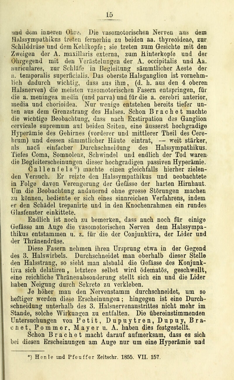 und dem innereii Ohio. Die vasomotorischen Nerven aus dem Halssympathikus treteu fernerhiu zu beiden aa. thyreoideae^ zur Sciiilddriise und demKeblkopfe; sie treten zum Gesichte mit den Zweigen der A. maxillaiis externa, zum Hiuterkopfe und der Ohrgegend mit den Yerastelungen der A. occipitalis und Aa. •cuiriculares, zur Selilafe in Begleitung sammtlicher Aeste der a. temporalis superficialis. Das oberste Halsganglion ist vornehm- lich dadurch wichtig, dass aus ihm, (d. h. aus den 4 oberen Halsnerven) die meisten vasomotorischen Fasern entspringen, fiir die a. meningea media (und parva) und fiir die a. cerebri anterior, media und chorioidea. Nur wenige entstehen bereits tiefer un- ten aus dem Grenzstrang des Halses. Schon Bracket machte die wicntige Beobachtung, dass nach Eistirpation des Ganglion eervicale supremum aut beiden Seiten, eine ausserst hochgradige Hyperamie des Gehirnes (vorderer und mittlerer Theil des Cere- brum) und dessen sammtlicher Haute eintrat, — weit starker, als uacli einfacher Durchschneidung des Halssympathikus. Tiefes Coma, Somnolenz, Schwindel und endlich der Tod wareii' die Begleiterscheinungen dieser hochgradigen passiven Hyperamie. Callen fels machte einen gleichfalls hierher zielen- den Versuch. Er reizte den Halssympathikus und Oeobachtete in Folge davon Verengerung der Gefasse der harten Hirnhaut. Um die Beobachtung andauernd ohne grosse Storungen machen zu konnen, bediente er sich eines sinnreichen Verfahrens, indem er den Schadel trepanirte und in den Knochenrahmen ein rundes Glasfenster einkittete. Endlich ist noch zu bemerfeen, dass auch noch fur einige Gefasse am Auge die vasomotorischen Nerven dem Halssympa- thikus entstammen u. z. fiir die dor Conjunktiva, der Lider und der Thranendriise. Diese Fasern nehmen ihren Ursprung etwa in der Gegend des 3. Halswirbels. Durchschneidet man oberhalb dieser Stella den Halsstrang, so sleht man alsbald die Gefasse des Konjunk- tiva sich delatiren, letztere selbst wird odematos, geschwellt^ eine reichliche Thranenabsonderung stellt sich ein und die Lider haben Neigung durch Sekrete zu verkleben. Je hoher man den Nervenstamm durchschneidet, um so heftiger werden diese Erscheinungen; hingegen ist eine Durch- schneidung unterhalb des 3. Halsnervenaustrittes nicht mehr im Stande, solche Wirkungen zu entfalten. Die iibereinstimmenden Untersuchungen von Petit, Dupuytren, Dupuy, Bra- c n e t, P 0 m m e r, Mayer u. A. haben dies festgestellt. Schon B r a c h e t macM darauf aufmerksam, dass es sich bei diesen Erscheinungen am Auge nur um eine Hyperamie und *) Henle und Pfeuffer Zeitschr. 1855. VIL 157.