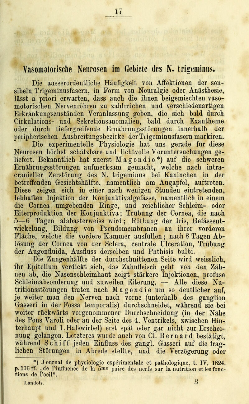 Vasomotorisclie Neurosen im Gebiete des N. trigeminus. Die ausserordentliche Haufigkeit von AfFektionen der sen- sibeln Trigeminusfasern, in Form von Neuralgie oder Anasthesie, lasst a priori erwarten, dass auch die ihnen beigemischten vaso- motorischen Nervenrohren zu zahlrcichen und verschiedenartigen Erkrankungszustanden Veranlassung geben, die sich bald durch Cirkulations- und Sekretionsanomalien, bald durch Exantbeme Oder durch tiefergreiiende Emahrungsstorungen innerhalb der peripherischen Ausbreitungsbezirke derTrigeminusfasern markiren. Die experimentelle Physiologie hat uns gerade fur diese Neurosen hochst schatzbare und lichtvoile Voruntersuchungen ge- liefert. Bekanntlich hat zuerst Magendie*) auf die schweren ErnahruDgsstorungen aufmerksam gemacht, welche nach intra- cranieller Zerstorung des N. trigeminus bei Kaninchen in der betrelfenden Gesichtshalfte, namentlich am Augapfel, auftreten. Diese zeigen sich in einer nach wenigen Stunden eintretenden, lebhaften Injektion der Konjunktivalgefasse, namentlich in einem die Cornea umgebenden Einge, und reichlicher Schleim- oder Eiterproduktion der Konjunktiva; Triibung der Cornea, die nach 5—6 Tagen alabasterweiss wird; Kothung der Iris, Gefassent- wickelung, Bildung von Pseudomembranen an ihrer vorderen Flache, welcUe die vordere Kammer ausfiillen; nach 8 Tagen Ab- losung der Cornea von der Sclera, centrale Ulceration, Triibung der Augenfluida, Ausfluss derselben und Phthisis bulbi. , Die Zungenhalfte der durchschnittenen Seite wird weisslich, ihr Epitelium verdickt sich, das Zahnfleisch geht von den Zah- nen ab, die Nasenschleimhaut zeigt starkere Injektionen, profuse Schleimabsonderung und zuweilen Eiterung. — AUe diese Nu- tritionsstorungen traten nach Magendie um so deutlicher auf, je weiter man den Nerven nach vorne (unterhalb des ganglion Gasseri in der Fossa temporalis) durchschneidet, wahrend sie bei weiter riickwarts vorgenommener Durchschneidung (in der Nahe des Pons Yaroli oder an der Seite des 4. Ventrikels, zwischen Hin- terhaupt und l.Halswirbel) erst spat oder gar nicht zur Erschei- nung gelangen. Letzteres wurde auch von CI. Bernard bestatigt, wahrend Schiff jeden Einfluss des gangl. Gasseri auf die frag- lichen Storungen in Abrede stellte, und die Verzogerung oder *) Journal de physiologie experiraentale et pathologique, t. IV, 1824, p. 176ff. „de rinflueiice de la 5me paire des nerfs sur la nutrition etlesfonc- tions de Toeil^. Landois. 3
