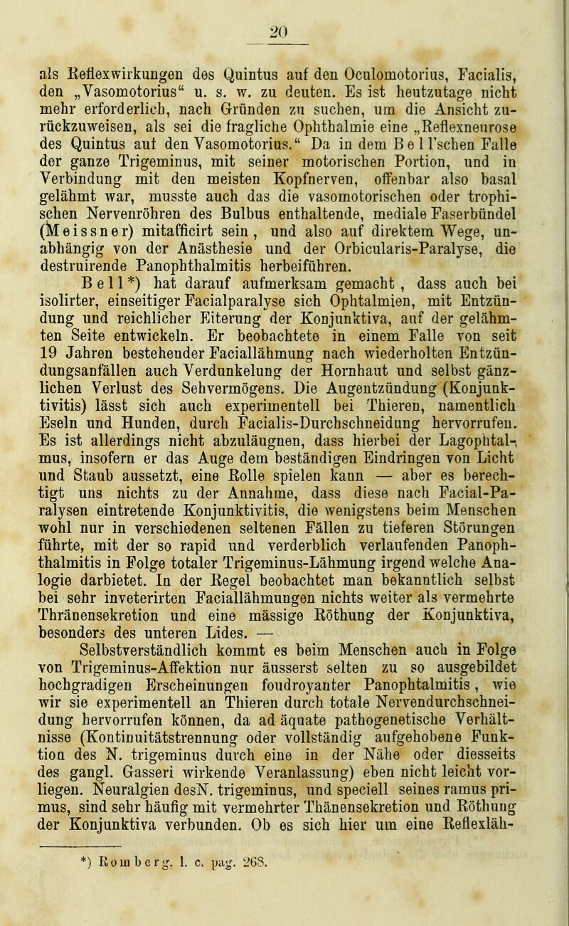 als Reflexwirkungen des Quintus auf den Oculomotorius, Facialis, den „Vasoniotorius u. s. w. zu deuten. Es ist heutzutage nicht mehr erforderlieh, nach Griinden zu suchen, urn die Ansicht zu- riickzuweisen, als sei die fragliche Ophthalmie eine „Reflexnenrose des Quintus aut den Vasomotorius. Da in dem B e 11'schen Falle der ganze Trigeminus, mit seiner motorischen Portion, und in Verbindung mit den meisten Kopfnerven, offenbar also basal gelahmt war, musste auch das die vasomotorischen oder trophi- schen Nervenrohren des Bulbus enthaltende, mediale Faserbundel (Meissner) mitafficirt sein, und also auf direktem Wege, un- abhangig von der Anasthesie und der Orbicularis-Paralyse, die destruirende Panophthalmitis herbeifiihren. Bell*) hat darauf aufmerksam gemacht , dass auch bei isolirter, einseitiger Facialparalyse sich Ophtalmien, mit Entziin- dung und reichlicher Eiterung der Konjunktiva, auf der gelahm- ten Seite entwickeln. Er beobachtete in einem Falle von seit 19 Jahren bestehender Faciallahmung nach wiederholten Entziin- dungsanfallen auch Verdunkelung der Hornhaut und selbst ganz- lichen Verlust des Sehvermogens. Die Augentziindung (Konjunk- tivitis) lasst sich auch experimentell bei Thieren, namentlich Eseln und Hunden, durch Facialis-Durchschneidung hervorrufeu. Es ist allerdings nicht abzulaugnen, dass hierbei der Lagophtal-, mus, insofern er das Auge dem bestandigen Eindringen von Licht und Staub aussetzt, eine EoUe spielen kann — aber es berech- tigt uns nichts zu der Annahme, dass diese nach Facial-Pa- ralysen eintretende Konjunktivitis, die wenigstens beim Menschen wohl nur in verschiedenen seltenen Fallen zu tieferen Storungen fiihrte, mit der so rapid und verderblich verlaufenden Panoph- thalmitis in Folge totaler Trigeminus-Lahmung irgend welche Ana- logic darbietet. In der Kegel beobachtet man bekanntlich selbst bei sehr inveterirten Faciallahmungen nichts weiter als vermehrte Thranensekretion und eine massige Rothung der Konjunktiva, besonders des unteren Lides. — Selbstverstandlich kommt es beim Menschen auch in Folge von Trigeminus-Affektion nur ausserst selten zu so ausgebildet hochgradigen Erscheinungen foudroyanter Panophtalmitis, wie wir sie experimentell an Thieren durch totale Nervendurchschnei- dung hervorrufen konnen, da ad aquate pathogenetische Verhalt- nisse (Kontinuitatstrennung oder voUstandig aufgehobene Funk- tion des N. trigeminus duvch eine in der Nahe oder diesseits des gangl. Gasseri wirkende Veranlassung) eben nicht leicht vor- liegen. Neuralgien desN. trigeminus, und speciell seines ramus pri- mus, sind sehr haufig mit vermehrter Thanensekretion und Rothung der Konjunktiva verbunden. Ob es sich bier urn eine Reflexlah- *) Romberg, 1. c. pag. 26S.