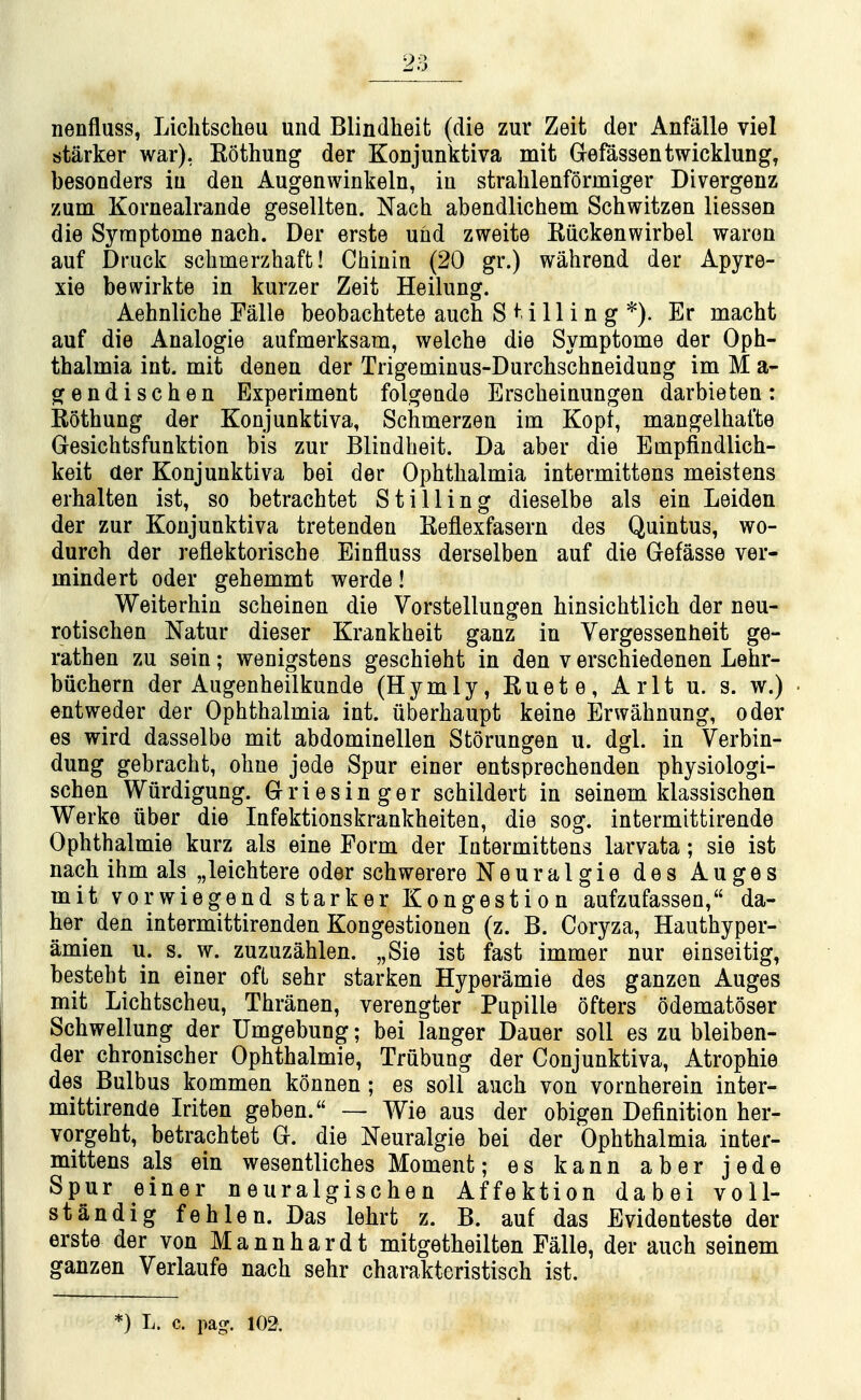 nenfluss, Liclitscheu und Blindheit (die zur Zeit der Anfalle viel starker war), Eothung der Konjunktiva mit Grefassentwicklung, besonders iu deu Augenwinkeln, iu stralilenformiger Divergenz zum Kornealrande gesellten. Nach abendlichem Schwitzen liessen die Syraptome nach. Der erste und zweite Kiickenwirbel waron auf Druck schmerzhaffc! Chinin (20 gr.) wahrend der Apyre- xie bewirkte in kurzer Zeit Heilung. Aehnlicbe Falle beobachtete auch Stilling*). Er macht auf die Analogie aufmerksam, welche die Symptome der Oph- thalmia int. mit denen der Trigeminus-Durchschneidung im M a- gendischen Experiment folgeade Erscheinungen darbieten: Rothung der Konjunktiva, Schmerzen im Kopt, mangelhafte Gesichtsfunktion bis zur Blindheit. Da aber die Empfindlich- keit der Konjunktiva bei der Ophthalmia intermittens meistens erhalten ist, so betrachtet Stilling dieselbe als ein Leiden der zur Konjunktiva tretenden Reflexfasern des Quintus, wo- durch der reflektorische Einfluss derselben auf die Gefasse ver- mindert oder gehemmt werde! Weiterhin scheinen die Vorstellungen hinsichtlich der neu- rotischen Natur dieser Krankheit ganz in Vergessenheit ge- rathen zu sein; wenigstens geschieht in den v erschiedenen Lehr- biichern der Augenheilkunde (Hymly, Euete, Arlt u. s. w.) entweder der Ophthalmia int. uberhaupt keine Erwahnung, oder es wird dasselbe mit abdominellen Storungen u. dgl. in Verbin- dung gebracht, ohne jede Spur einer entsprechenden physiologi- schen Wurdigung. Griesinger schildert in seinem klassischen Werke iiber die Infektionskrankheiten, die sog. intermittirende Ophthalmie kurz als eine Form der Intermittens larvata; sie ist nach ihm als „leichtere oder schwerere Neuralgie des Auges mit vorwiegend starker Kongestion aufzufassen, da- her den intermittirenden Kongestionen (z. B. Coryza, Hauthyper- amien u. s. w. zuzuzahlen. „Sie ist fast immer nur einseitig, besteht in einer ofL sehr starken Hyperamie des ganzen Auges mit Lichtscheu, Thranen, verengter Pupille ofters odematoser Schwellung der Umgebung; bei langer Dauer soil es zu bleiben- der chronischer Ophthalmie, Trubung der Conjunktiva, Atrophie des Bulbus kommen konnen; es soli auch von vornherein inter- mittirende Iriten geben. — Wie aus der obigen Definition her- vorgeht, betrachtet G. die Neuralgic bei der Ophthalmia inter- mittens als ein wesentliches Moment; es kann aber jede Spur einer neuralgischen Affektion dabei voll- standig fehlen. Das lehrt z. B. auf das Evidenteste der erste der von Mannhardt mitgetheilten Falle, der auch seinem ganzen Verlaufe nach sehr charakteristisch ist. *) L. c. paof. 102.