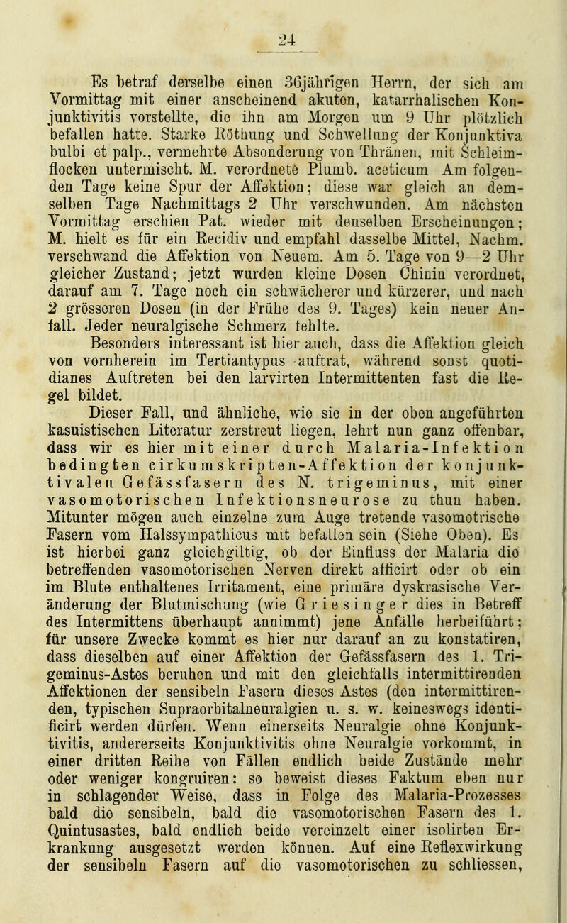 Es betraf derselbe einen SGjiilifigen Herrn, der sich am Vormittag mit einer anscheinend akuton, katarrhalischen Kon- junktivitis vorstellte, die ihn am Morgen um 9 Uhr plotzlich befallen hatte. Starke Kothung und Schwellung der Konjuaktiva bulbi et palp., vermehrte Absonderung von Thrauen, mit Schleim- flocken untermischt. M. verordnet6 Plumb, aceticum Am folgen- den Tage keine Spur der Affektion; diese war gleicb an dem- selben Tage Nachmittags 2 Uhr verscbwunden. Am nachsten Vormittag erschien Pat. wieder mit denselben Erscheinungen; M. hielt es fiir ein Kecidiv und empfahl dasselbe Mittel, Nachm. verschwand die Alfektion von Neuem. Am 5. Tage von 9—2 Uhr gleicher Zustand; jetzt wurden kleine Dosen Chinin verordnet, darauf am 7. Tage noch ein schwiicherer und kiirzerer, und nacli 2 grosseren Dosen (in der Eriihe des 9. Tages) kein neuer An- fall. Jeder neuralgische Schmerz tehlte. Besonders interessant ist bier auch, dass die Alfektion gleicb von vornherein im Tertiantypus auftrat, wanrend sonst quoti- dianes Auftreten bei den larvirten Intermittenten fast die Ke- gel bildet. Dieser Fall, und ahnlicbe, wie sie in der oben angefiihrten kasuistischen Literatur zerstreut liegen, lebrt nun ganz olfenbar, dass wir es bier mit einer durcb Malaria-Infektion bedingten cirkumskripten-Affektion der konjunk- tivalen Gefassfasern des N. trigeminus, mit einer vasomotoriscben Infektionsneurose zu thuu baben. Mitunter mogen auch einzelne zuin Auge tretende vasomotrische Fasern vom Halssympatbicus mit befallen sein (Siehe Obeu). Es ist hierbei ganz gleichgiltig, ob der Einfluss der Malaria die betrelFenden vasomotoriscben Nerven direkt afficirt oder ob ein im Blute entbaltenes Irritament, eine primare dyskrasiscbe Ver- anderung der Blutmischung (wie G r i e s i n g e r dies in Betreff des Intermittens iiberbaupt annimmt) jene Anfalle berbeifiihrt; fiir unsere Zwecke kommt es bier nur darauf an zu konstatiren, dass dieselben auf einer AlFektion der Gefassfasern des 1. Tri- geminus-Astes beruben und mit den gleicbfalls intermittirenden Affektionen der sensibeln Fasern dieses Astes (den intermittiren- den, typiscben Supraorbitalneuralgien u. s. w. keineswegs identi- ficirt werden diirfen. Wenn einerseits Neuralgic obne Konjunk- tivitis, andererseits Konjunktivitis obne Neuralgie vorkommt, in einer dritten Reibe von Fallen endlicb beide Zustiinde mebr oder weniger kongruiren: so beweist dieses Faktum eben nur in schlagender Weise, dass in Folge des Malaria-Prozesses bald die sensibeln, bald die vasomotoriscben Fasern des 1. Quintusastes, bald endlicb beide vereinzelt einer isolirten Er- krankung ausgesetzt werden konnen. Auf eine Reflexwirkung der sensibeln Fasern auf die vasomotoriscben zu scbliessen,