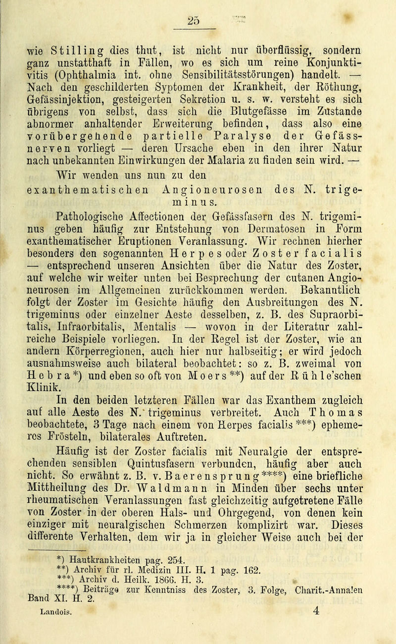 wie Stilling dies thut, ist niclit nur iiberfliissig, sondern ganz unstatthaffc in Fallen, wo es sich um reine Konjunkti- vitis (Ophthalmia int. ohne Sensibilitatsstorungen) handelt. — Nach den geschilderten Syptomeu der Krankheit, der Kothung, Gefassinjektion, gesteigerten Sekretion u. s. w. versteht es sich ubrigens von selbst, dass sich die Blutgefasse im Zustande abnormer anhaltender Erweiterung befinden, dass also eine voriibergehende partielle Paralyse der Grefass- nerven vorliegt — deren Ursache eben in den ihrer Natur nach unbekannten Einwirkungen der Malaria zu fiaden sein wird. — Wir wenden uns nun zu den exanthematischen Angioneurosen des K trige- minus. Pathologische Affectionen der Gefassfasern des K trigemi- nus geben haufig zur Entstehung von Dermatosen in Form exanthematischer Eruptionen Veranlassung. Wir rechnen hierher besonders den sogenannten Herpes oder Zoster facialis — entsprechend unseren Ansichten iiber die Natur des Zoster, auf welche wir weiter uuten bei Besprechung der cutanen Angio-. neurosen im Allgemcinen zurilckkommen werden. Bekanntlich folgt der Zoster im Gesichte haufig den Ausbreitungen des N. trigeminus oder eiuzelner Aeste desselben, z. B. des Supraorbi- talis, Infraorbitalis, Mentalis — woven in der Literatur zahl- reiche Beispiele vorliegen. In der Kegel ist der Zoster, wie an andern Korperregionen, auch hier nur halbseitig; er wird jedoch ausnahmsweise auch bilateral beobachtet: so z. B. zweimal von H e b r a *) und eben so oft von M o e r s *'^) auf der K ii h 1 e'schen Klinik. In den beiden letzteren Fallen war das Exanthem zugleich auf alle Aeste des N. trigeminus verbreitet. Auch Thomas beobachtete, 3 Tage nach einem von Herpes facialis '^**) epheme- rcs Frosteln, bilaterales Auftreten. Haufig ist der Zoster facialis mit Neuralgic der entspre- chenden sensiblen Quintusfasern verbunden, haufig aber auch nicht. So erwahnt z. B. v. Baerensprung*'^*^-) eine briefliclie Mittheilung des Dr. Waldmann in Minden iiber sechs unter rheumatischen Yeranlassungen fast gleichzeitig aufgetretene Falle von Zoster in der oberen Hals- und Ohrgegend, von denen kein einziger mit neuralgischen Schmerzen komplizirt war. Dieses differente Verhalten, dem wir ja in gleicher Weise auch bei der *) HautkraBkheiten pag. 254. **) Archiv fiir rl. Mediziii III. H. 1 pag. 162. ***) Archiv d. Heilk. 1866. H. 3. ****) BeitragQ zur Kenntniss des Zoster, 3. Folge, Charit.-Annalen Band XI. H. 2. Lantlois. 4