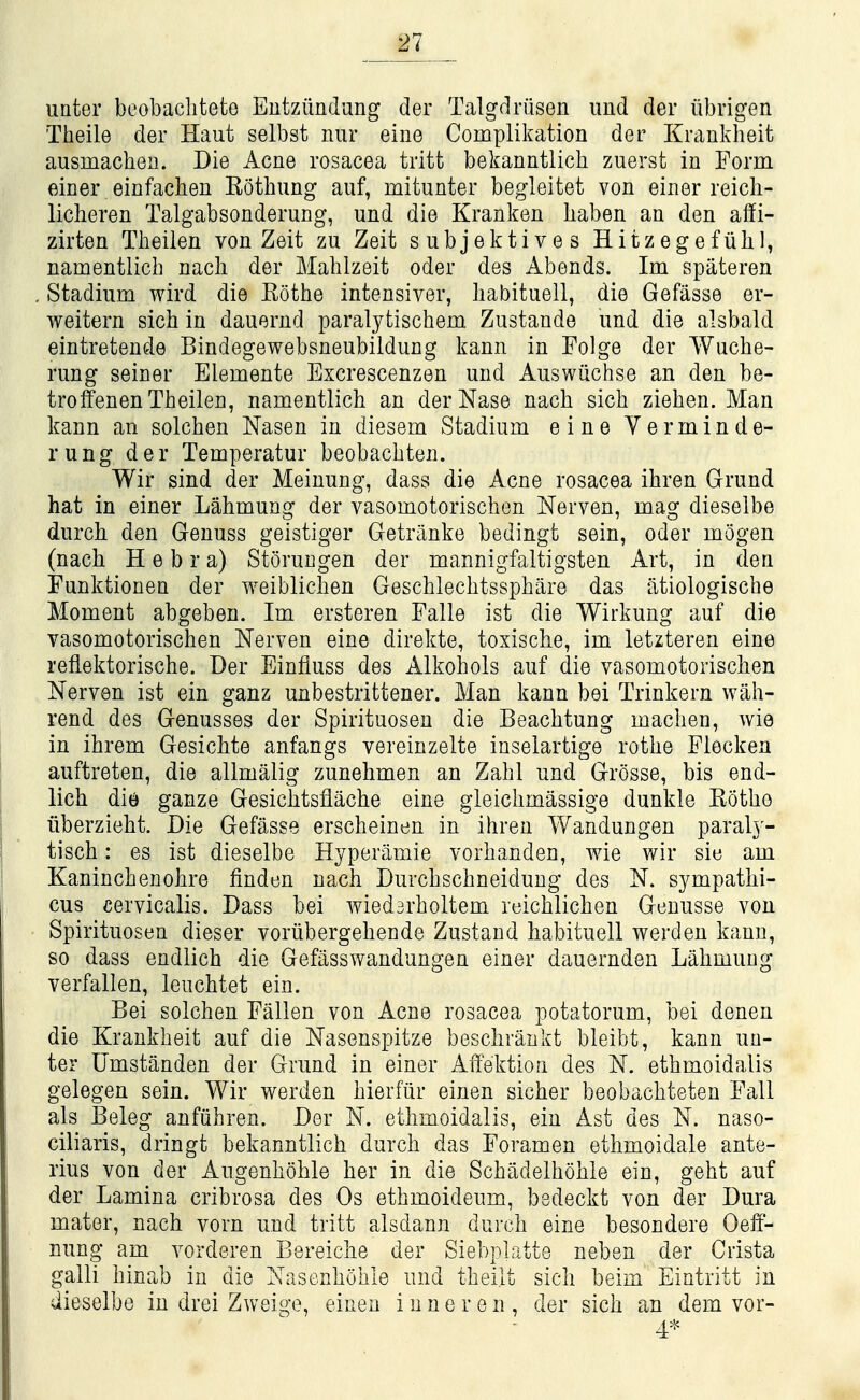unter beobaclitete Eutziindung der Talgdriisen iind der iibrigen Theile der Haut selbst nur eine Complikation der Krankheit ausmacheii. Die Acne rosacea tritt bekanntlich zuerst in Form einer einfachen Eothimg auf, mitunter begleitet von einer reich- licheren Talgabsonderung, und die Kranken haben an den affi- zirten Theilen von Zeit zu Zeit subjektives Hitzegefuhl, namentlich nach der Mablzeit oder des Abends. Im spiiteren Stadium wird die Rothe intensiver, liabituell, die Gefasse er- weitern sich in dauernd paralytischem Zustande und die alsbald eintretende Bindegewebsneubildung kann in Folge der Wuche- rung seiner Elemente Excrescenzen und Auswiichse an den be- troffenen Theilen, namentlich an derNase nach sich ziehen. Man kann an solchen Nasen in diesem Stadium eine Verminde- rung der Temperatur beobachten. Wir sind der Meinung, dass die Acne rosacea ihren Grund hat in einer Lahmung der vasomotorischen Nerven, mag dieselbe durcb den Genuss geistiger Getranke bedingt sein, oder mogen (nach H e b r a) Storungen der mannigfaltigsten Art, in den Tunktionen der weiblichen Geschlechtssphare das atiologiscbe Moment abgeben. Im ersteren Falle ist die Wirkung auf die vasomotorischen Nerven eine direkte, toxiscbe, im letzteren eine reflektorische. Der Einfiuss des Alkohols auf die vasomotorischen Nerven ist ein ganz unbestrittener. Man kann bei Trinkern wah- rend des Genusses der Spirituosen die Beachtung machen, wie in ihrem Gesichte anfangs vereinzelte inselartige rothe Flecken auftreten, die allmalig zunehmen an Zahl und Grosse, bis end- lich die ganze Gesichtsflache eine gleichmassige dunkle Rothe iiberzieht. Die Gefasse erscheinen in ihren Wandungen paral}- tisch: es ist dieselbe Hyperamie vorhanden, wie wir sie am Kaninchenobre finden nach Durchschneidung des N. sympatlii- cus cervicalis. Dass bei wiedarholtem reichlichen Geuusse von Spirituosen dieser voriibergehende Zustaud habituell werden kann, so dass endiich die Gefasswandungen einer dauernden Lahmung verfallen, leuchtet ein. Bei solchen Fallen von Acne rosacea potatorum, bei denen die Krankheit auf die Nasenspitze beschraukt bleibt, kann un- ter Umstanden der Grund in einer Affektion des N. ethmoidalis gelegen sein. Wir werden hierfiir einen sicher beobachteten Fall als Beleg anfiihren. Der N. ethmoidalis, ein Ast des N. naso- ciliaris, dringt bekanntlich durch das Foramen ethmoidale ante- rius von der Augenhohle her in die Schadelhohle ein, geht auf der Lamina cribrosa des Os ethmoideum, bedeckt von der Dura mater, nach vorn und tritt alsdann durch eine besondere Oeff- nung am vorderen Bereiche der Siebplatte neben der Crista galli hinab in die Xasenhohle und theilt sich beim Eintritt in dieselbe in drei Zweige, einen i u n e r e n , der sich an dem vor- 4*