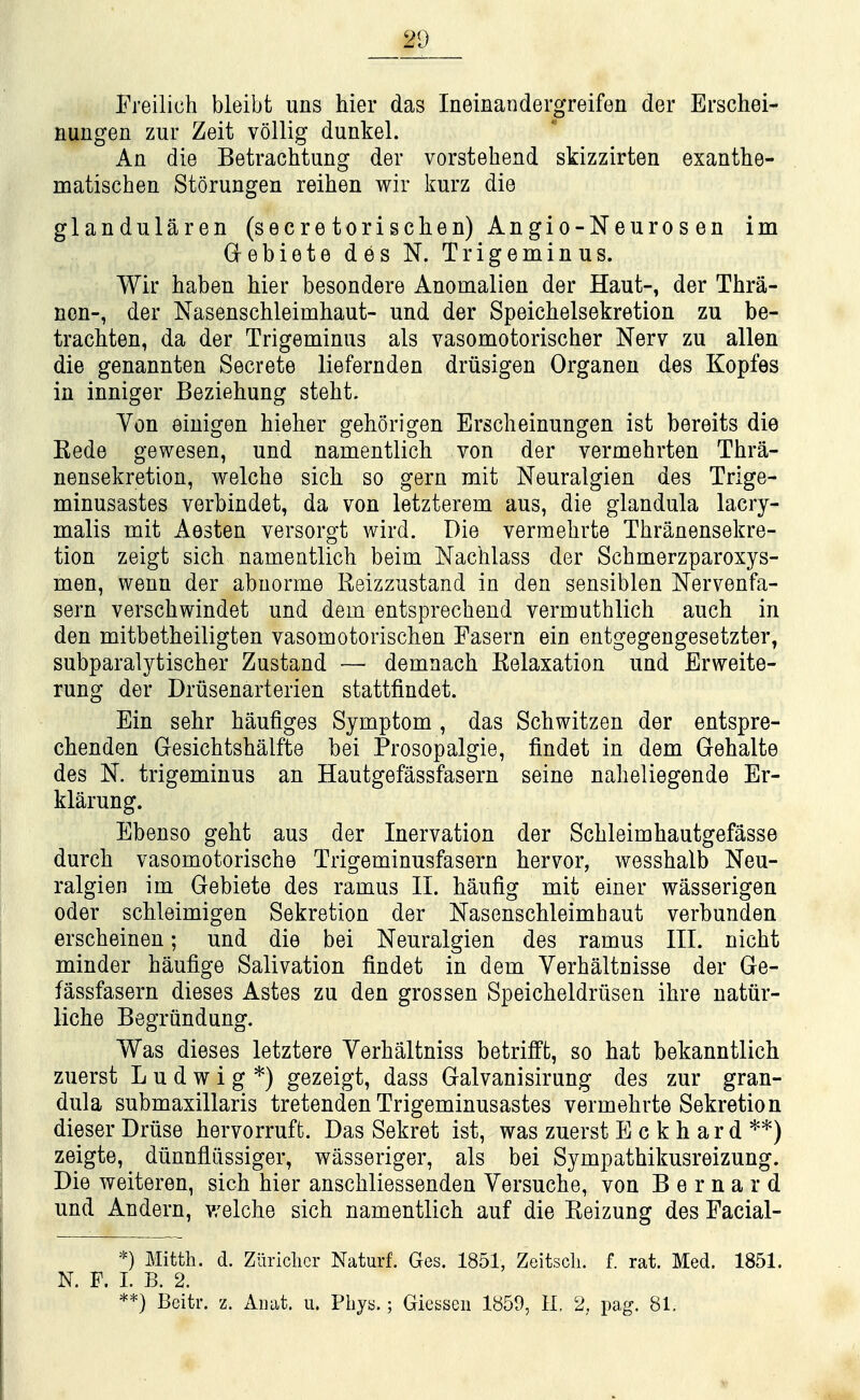 Freilich bleibt uns hier das Ineinandergreifen der Erschei- nungen zur Zeit vollig dunkel. An die Betrachtung der vorstehend skizzirten exanthe- matischea Storungen reihen wir kurz die glandularen (secre torischen) Angio-Neuros en im G^ebiete des N. Trigeminus. Wir haben hier besondere Anomalien der Haut-, der Thra- ncn-, der Nasenschleimhaut- und der Speichelsekretion zu be- trachten, da der Trigeminus als vasomotorischer Nerv zu alien die genannten Secrete liefernden driisigen Organen des Kopfes in inniger Beziehung stebt. Von einigen hieher geborigen Erscheinungen ist bereits die Kede gewesen, und namentlich von der vermehrten Thra- nensekretiou, welche sich so gern mit Neuralgien des Trige- minusastes verbindet, da von letzterem aus, die glandula lacry- malis mit Aesten versorgt wird. Die vermebrte Tbranensekre- tion zeigt sich namentlich beim Nachlass der Schmerzparoxys- men, wenn der abuorme Reizzustand in den sensiblen Nervenfa- sern verschwindet und dem entsprechend vermutblich auch in den mitbetheiligten vasomotorischen Fasern ein entgegengesetzter, subparalytischer Zustand — demnach Relaxation und Erweite- rung der Driisenarterien stattfindet. Ein sehr haufiges Symptom , das Schwitzen der entspre- chenden Gesichtshalfte bei Prosopalgic, findet in dem Gehalte des N. trigeminus an Hautgefassfasern seine naheliegende Er- klarung. Ebenso geht aus der Inervation der Schleimhautgefasse durch vasomotorische Trigeminusfasern hervor, wesshalb Neu- ralgien im Gebiete des ramus 11. haufig mit einer wasserigen Oder schleimigen Sekretion der Nasenschleimhaut verbunden erscheinen; und die bei Neuralgien des ramus III. nicht minder haufige Salivation findet in dem Verhaltnisse der Ge- fassfasern dieses Astes zu den grossen Speicheldriisen ihre natiir- liche Begriindung. Was dieses letztere Yerhaltniss betrilft, so hat bekanntlich zuerst L u d w i g *) gezeigt, dass Galvanisirung des zur gran- dula submaxillaris tretenden Trigeminusastes vermehrte Sekretion dieser Druse hervorruft. Das Sekret ist, was zuerst E c k h ar d zeigte, dunnfliissiger, wasseriger, als bei Sympathikusreizung. Die weiteren, sich hier anschliessenden Versuche, von Bernard und Andern, v/elche sich namentlich auf die Reizung des Facial- *) Mitth. d. Ziirichcr Naturf. Ges. 1851, Zeitscli. f. rat. Med. 1851. N. F. L B. 2. **) Beitr. z. Aiiat. ii. Phya.; Giesseii 1859, 11 2, pag. 81.