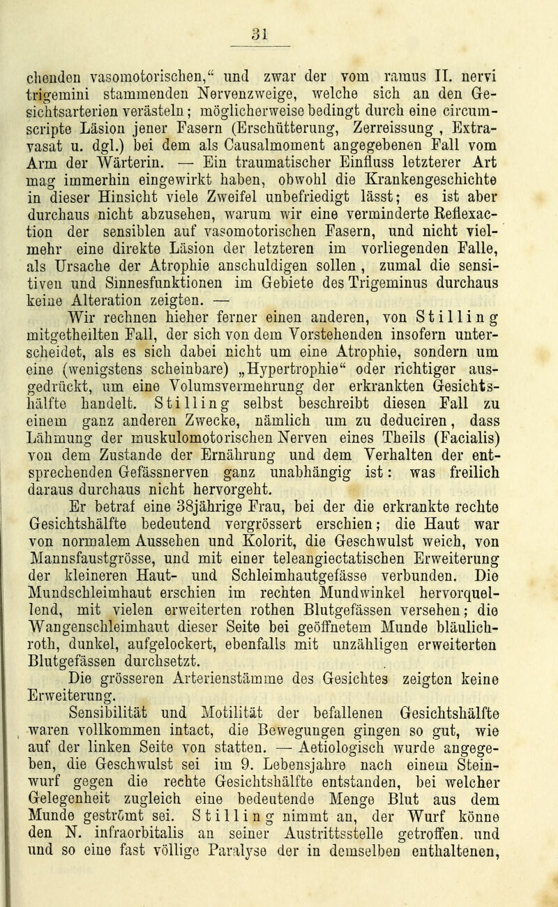 cheudeii vasomofcorischen, und zwar der vom ramus 11. nervi trigemini stammendeii Nervenzweige, welche sich an den Ge- sichtsarterien verasteln; moglicherweise bedingt durch eine circum- scripte Lasion jener Fasern (Erschiitterung, Zerreissung , Extra- vasat u. dgl.) bei dem als Causalmoment angegebenen Fall vom Arm der Warterin. — Ein traumatischer Einfluss letzterer Art mag immerhin eingewirkt haben, obwohl die Krankengeschichte in dieser Hinsicht viele Zweifel unbefriedigt lasst; es ist aber durchaus nichfc abzusehen, warum wir eine verminderte Reflexac- tion der sensiblen auf vasomotorischen Fasern, und nicht viel- mehr eine direkte Lasion der letzteren im vorliegenden Falle, als Ursache der Atrophie anschuldigen sollen , zumal die sensi- tiven und Sinnesfunktionen im Gebiete des Trigeminus durchaus keine Alteration zeigten. — Wir rechnen bieher ferner einen anderen, von Stilling mitgetheilten Fall, der sich von dem Vorstehenden insofern unter- scheidet, als es sich dabei nicht um eine Atrophie, sondern um eine (wenigstens scheinbare) „Hypertrophie oder richtiger aus- gedrlickt, um eine Volumsvermehrung der erkrankten G-esichts- hillfte haudelt. Stilling selbst beschreibt diesen Fall zu einem ganz anderen Zwecke, namlich um zu deduciren, dass Lahmung der muskulomotorischen Nerven eines Theils (Facialis) von dem Zustande der Ernahrung und dem Yerhalten der ent- sprechenden Gefassnerven ganz unabhangig ist: was freilich daraus durchaus nicht hervorgeht. Er betraf eine 38jahrige Frau, bei der die erkrankte rechte Gesichtshalfte bedeutend vergrossert erschien; die Haut war von normalem Aussehen und Kolorit, die Geschwulst weich, von Mannsfaustgrosse, und mit einer teleangiectatischen Erweiterung der kleineren Haut- und Schleimhautgefasse verbunden. Die Mundschleimhaut erschien im rechten Mundwinkel hervorquel- lend, mit vielen erweiterten rothen Blutgefassen versehen; die Wangenschleimhaut dieser Seite bei geolfnetem Munde blaulich- roth, dunkel, aufgelockert, ebenfalls mit unzahligen erweiterten Blutgefassen durchsetzt. Die grosseren Arterienstamme des Gesichtes zeigten keine Erweiterung. Sensibilitat und Motilitat der befallenen Gesichtshalfte waren vollkommen intact, die Bewegungen gingen so gut, wie auf der linken Seite von statten. — Aetiologisch wurde angege- ben, die Geschwulst sei im 9. Lebensjahre nacli einem Stein- wurf gegen die rechte Gesichtshalfte entstanden, bei welcher Gelegenheit zugleich eine bedeutende Menge Blut aus dem Munde gestromt sei. Stilling nimmt an, der Wurf konne den N. infraorbitalis an seiner Austrittsstelle getroffen. und und so eine fast voUige Paralyse der in demselben enthaltenen,