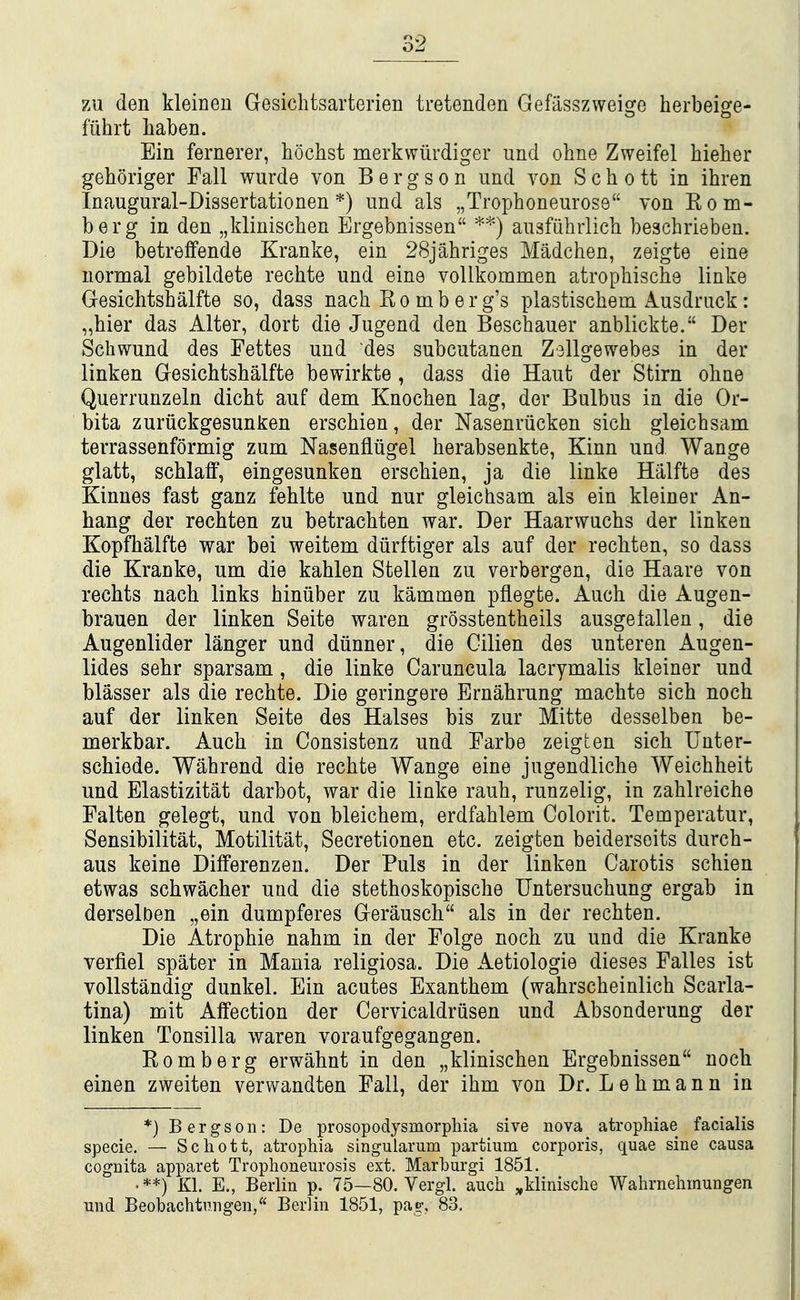 zu den kleinen Gesichtsarterien tretenden Gefiisszweige herbeige- fiihrt haben. Ein fernerer, hochst merkwiirdiger und ohne Zweifel hieher geboriger Fall wurde von B e r g s o n und von S c h o tt in ihren Inaugural-Dissertationen *) und als „Trophoneuros9 von Kom- berg in den „klinischen Ergebnissen '^^) ausfiihrlicli beschrieben. Die betreffende Kranke, ein 28jahriges Madchen, zeigte eine normal gebildete rechte und eine voUkommen atrophische linke Gesichtshalfte so, dass nach Ro mb erg's plastischem Ausdruck: „hier das Alter, dort die Jugend den Bescbauer anblickte. Der Schwund des Fettes und des subcutanen Z^llgewebes in der linken Gesichtshalfte bewirkte , dass die Haut der Stirn ohne Querrunzeln dicht auf dem Knochen lag, der Bulbus in die Or- bita zuriickgesunken erschien, der Nasenriicken sich gleichsam terrassenformig zum Nasenfliigel herabsenkte, Kinn und Wange glatt, schlaff, eingesunken erschien, ja die linke Halfte des Kinnes fast ganz fehlte und nur gleichsam als ein kleiner An- hang der rechten zu betrachten war. Der Haarwuchs der linken Kopfhalfte war bei weitem diirftiger als auf der rechten, so dass die Kranke, um die kahlen Stellen zu verbergen, die Haare von rechts nach links hiniiber zu kammen pflegte. Auch die Augen- brauen der linken Seite waren grosstentheils ausgefallen, die Augenlider langer und diinner, die Gilien des unteren Augen- lides sehr sparsam, die linke Caruncula lacrymalis kleiner und blasser als die rechte. Die geringere Ernahrung machte sich noch auf der linken Seite des Halses bis zur Mitte desselben be- merkbar. Auch in Consistenz und Farbe zeigten sich Unter- schiede. Wahrend die rechte Wange eine jugendliche Weichheit und Elastizitat darbot, war die linke rauh, runzelig, in zahlreiche Falten gelegt, und von bleichem, erdfahlem Colorit. Temperatur, Sensibilitat, Motilitat, Secretionen etc. zeigten beidersoits durch- aus keine Dilferenzen. Der Puis in der linken Carotis schien etwas schwacher und die stethoskopische Untersuchung ergab in derselben „ein dumpferes Gerausch als in der rechten. Die Atrophic nahm in der Folge noch zu und die Kranke verfiel spater in Mania religiosa. Die Aetiologie dieses Falles ist vollstandig dunkel. Ein acutes Exanthem (wahrscheinlich Scarla- tina) nait Affection der Cervicaldrusen und Absonderung der linken Tonsilla waren voraufgegangen. Romberg erwahnt in den „klinischen Ergebnissen noch einen zweiten verwandten Fall, der ihm von Dr. L e h m a n n in *) Bergs on: Dq prosopodysmorphia sive nova atrophiae facialis specie. — Schott, atrophia singularum partium corporis, quae sine causa cognita apparet Trophoneurosis ext. Marhurgi 1851. •**) Kl. E., Berlin p. 75—80. Vergl. auch ^klinische Wahrnehinungen und Beobachtungen, Berlin 1851, pag-, 83,
