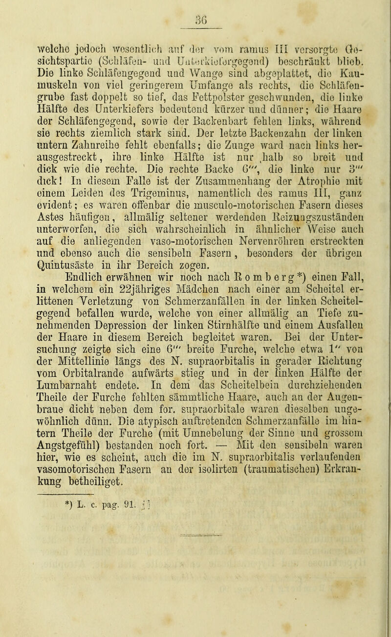 welcho jedoch wosontlich anf <h)Y vom ramus III vcrsorgto Go- sichtspartio (Scblafeu- uiid Uiib-u-kioror^^^egend) beschriiukt bliob. Die linke Schlafongegoiid und Wange sind abgoplattet, die Kau- muskeln von viel geriDgerem UmfangG als rechts, dio Schlafeu- grube fast doppelt so tief, das Fettpolster geschwuuden, dio liiike Halfte des Unterkiefers bodeutoud kiirzor und dilnner; die Haare dor Schlafengegend, sowio dor Backenbart fehlen links, wahrend sie rechts ziemlich stark sind. Dor letzte Backenzahn dor linken untern Zahnreihe fehlt ebenfalls; dio Zunge ward nacii links her- ausgestreckt, ibre linke Halfte ist nur halb so breit uud dick wie die rechte. Die rechte Backe G', die linke nur 3' dick! In diesem Falle ist der Zusammonbang dor Atrophic mit oinem Leiden des Trigeminus, namentlich des ramus III, ganz evident; es waren offenbar die musculo-motorischen Fasern dieses Astes haufigeu, allmalig seltener werdenden Eeizuagszustanden unterworfen, die sich wahrscheinlich in ahniicher Weise auch auf die anliegenden vaso-motorischen Nervenrohren erstreckten und ebenso auch die sensibeln Fasern, besonders der iibrigeu Quintusaste in ihr Bereich zogen. Endlich erwahnen wir noch nach Romberg*) einen Fall, in welchem ein 22jahriges Madchen nach einer am Scheitel er- littenen Verletzung von Schmerzanfallen in der linken Scheitel- gegend befallen wurde, welche von einer allmalig an Tiefe zu- nehmenden Depression der linken Stirnhalfte und einem Ausfallen der Haare in diesem Bereich begleitet waren. Bei der Unter- suchung zeigte sich eine 6' breite Furche, welche etwa 1 von der Mittellinie langs des N. supraorbitalis in gerader Richtung vom Orbitalrande aufwarts stieg und in der linken Halfte der Lumbarnaht endete. In dem das Scheitelbein durchziehenden Theile der Furche fehlten sammtliche Haare, auch an der Augeu- braue dicht neben dem for. supraorbitale waren dieselben uuge- wohnlich diinn. Die atypisch auftretendcn Schmerzanfillle im hin- tern Theile der Furche (mit Umnebelung der Sinne und grossom Angstgefiihl) bestanden noch fort. —■ Mit den sensibeln waren hier, wie es scheint, auch die im N. supraorbitalis vorlaufenden vasomotorischen Fasern an der isolirten (traumatischeu) Erkran- kung betheiliget.
