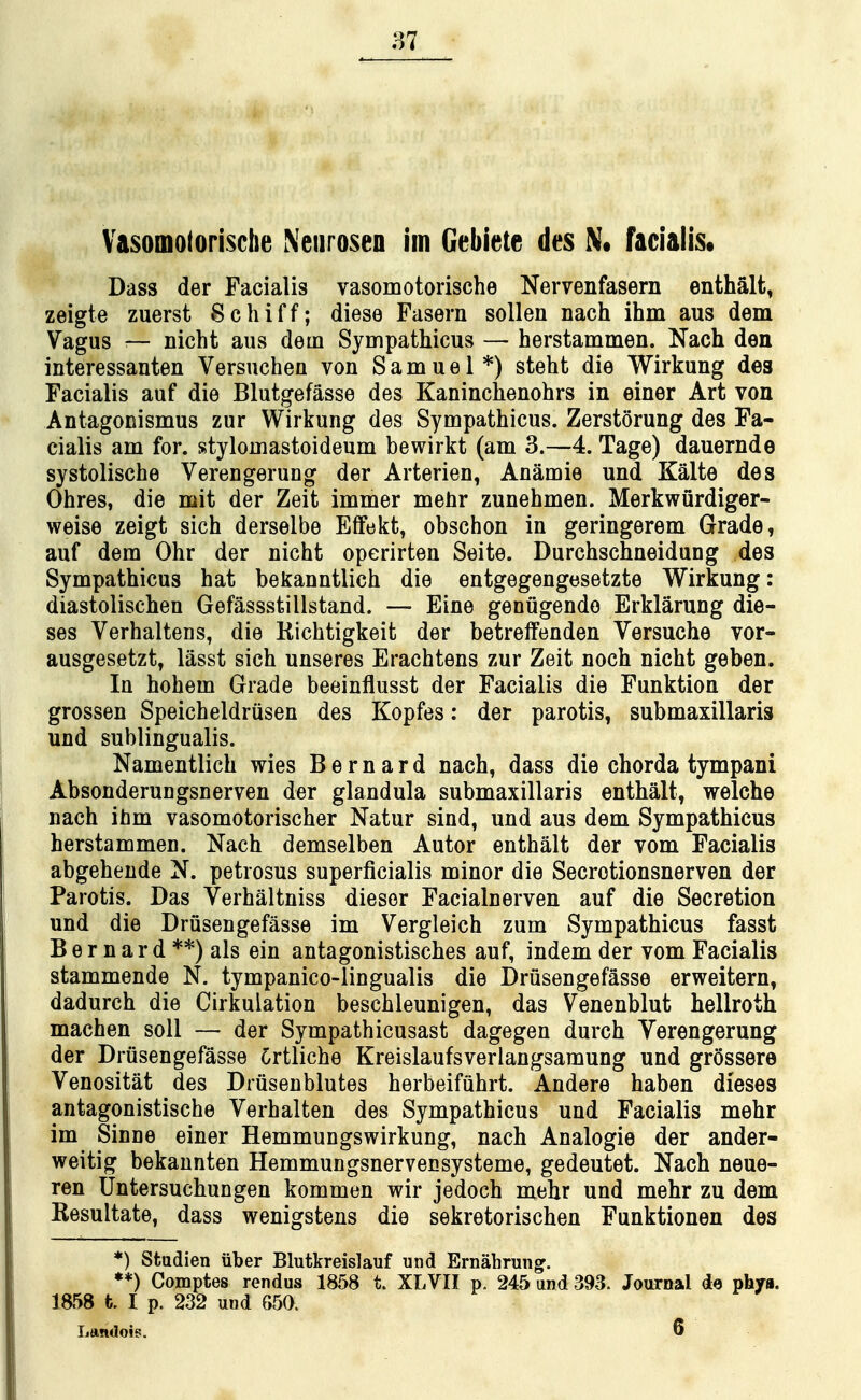 Vasomoloriscbe Neurosen im Gebiete des N« facialiSt Dass der Facialis vasomotorische Nervenfasern enthalt, zeigte zuerst 8chiff; diese Fusern sollen nach ihm aus dem Vagus 1— nicht aus dem Sympathicus — herstammen. Nach den intersssanten Versuchen von Samuel*) steht die Wirkung des Facialis auf die Blutgefasse des Kaninclienohrs in einer Art von Antagonismus zur Wirkung des Sympathicus. Zerstorung des Fa- cialis am for. stylomastoideum bewirkt (am 3.—4. Tage) dauernde systolische Verengerung der Arterien, Anamie und Kalte des Ohres, die mit der Zeit immer melir zunehmen. Merkwurdiger- weise zeigt sich derselbe EfFekt^ obschon in geringerem Grade, auf dem Ohr der nicht operirten Seite. Durchschneidung des Sympathicus hat bekanntlich die entgegengesetzte Wirkung: diastolischen Gefassstillstand. — Eine genugende Erklarung die- ses Verhaltens, die Kichtigkeit der betrelfenden Versuche vor- ausgesetzt, lasst sich unseres Erachtens zur Zeit noch nicht geben. In hohem Grade beeinflusst der Facialis die Funktion der grossen Speicheldriisen des Kopfes: der parotis, submaxillaris und sublingualis. Namentlich wies Bernard nach, dass die chorda tympani Absonderungsnerven der glandula submaxillaris enthalt, welche nach ibm vasomotorischer Natur sind, und aus dem Sympathicus herstammen. Nach demselben Autor enthalt der vom Facialis abgehende N. petrosus superficialis minor die Secrotionsnerven der Parotis. Das Verhaltniss dieser Facialnerven auf die Secretion und die Driisengefasse im Vergleich zum Sympathicus fasst B e r n a r d **) als ein antagonistisches auf, indem der vom Facialis stammende N. tympanico-lingualis die Driisengefasse erweitern, dadurch die Cirkulation beschleunigen, das Venenblut hellroth machen soil — der Sympathicusast dagegen durch Verengerung der Driisengefasse Crtliche Kreislaufsverlangsamung und grossere Venositat des Driisenblutes herbeifuhrt. Andere haben dieses antagonistische Verhalten des Sympathicus und Facialis mehr im Sinne einer Hemmungswirkung, nach Analogic der ander- weitig bekaunten Hemmungsnervensysteme, gedeutet. Nach neue- ren Untersuchungen kommen wir jedoch mehr und mehr zu dem Kesultate, dass wenigstens die sekretorischen Funktionen des *) Stadien iiber Blutkreislauf und Ernahrungr. **) Comptes rendus 1858 t. XLVII p. 245 and 393. Journal do phya. 1858 t I p. 232 und 650.