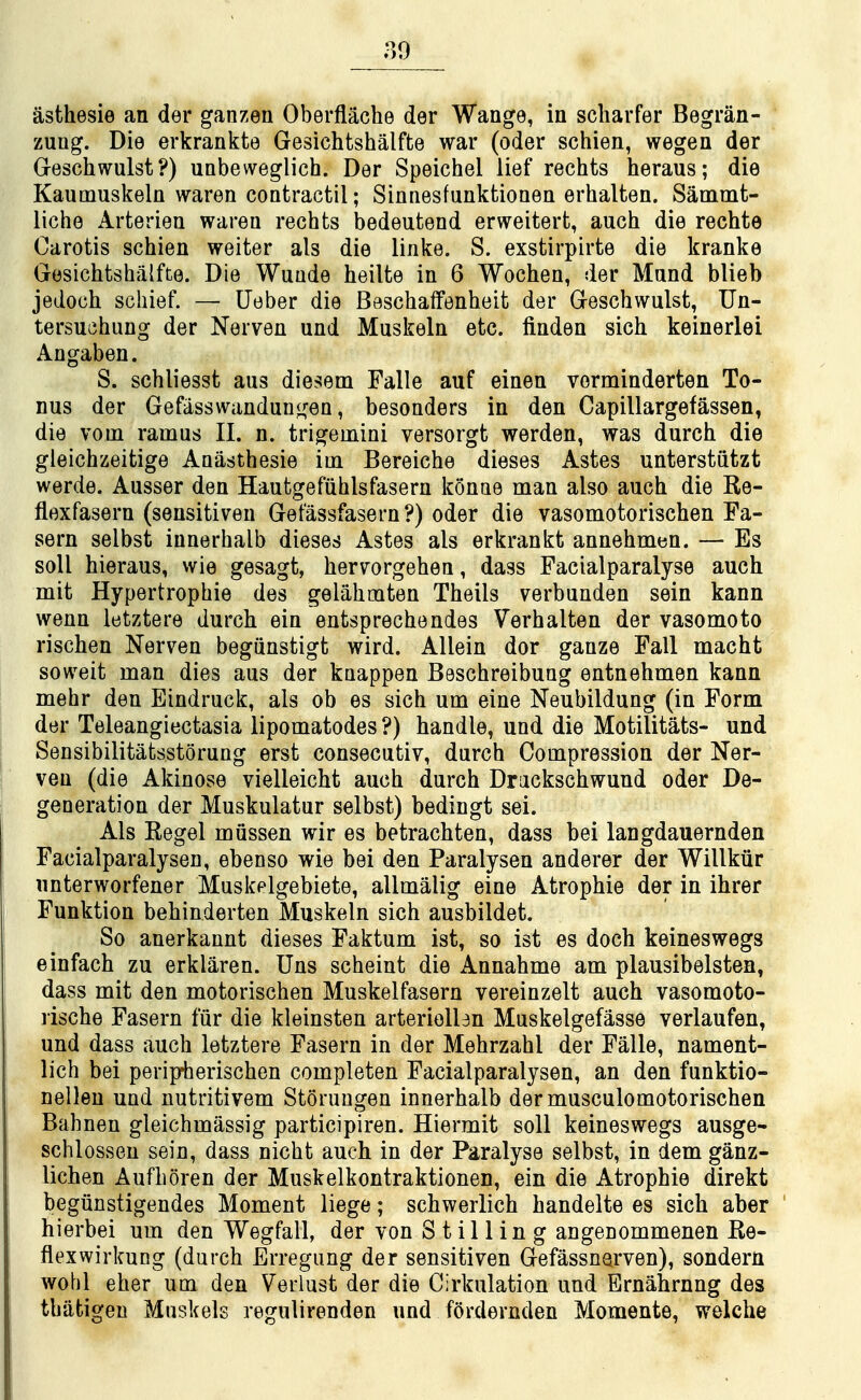 asthesie an der ganzen Oberflache der Wange, in scliarfer Begran- zung. Die erkrankte Gesichtshalfte war (oder schien, wegen der Greschwulst ?) uabeweglich. Der Speichel lief rechts heraus; die Kaumuskeln waren contractil; Sinnesfunktioaen erhalten. Sammt- liche Arterien waren rechts bedeutend erweitert, auch die rechte Carotis schien weiter als die linke. S. exstirpirte die kranke Gesichtshalfte. Die Wuude heilte in 6 Wochen, der Mand blieb jedoch schief. —• Ueber die Beschaffenheit der Geschwulst, Un- tersuehung der Nerven und Muskeln etc. linden sich keinerlei Angaben. S. schliesst aus diesem Falle auf einen vorminderten To- nus der Gefiisswandungen, besonders in den Capillargefassen, die vom ramus II. n. trigemini versorgt werden, was durch die gleichzeitige Anasthesie im Bereiche dieses Astes unterstiitzt werde. Ausser den Hautgefiihlsfasern konne man also auch die Re- flexfasern (sensitiven Gefassfasern?) oder die vasomotorischen Fa- sern selbst iunerhalb dieses Astes als erkrankt annehmen. — Es soil hieraus, wie gesagt, hervorgehen, dass Facialparalyse auch mit Hypertrophic des gelahmten Theils verbunden sein kann wenn letztere durch ein entsprechendes Verhalten der vasomoto rischen Nerven begiinstigt wird. AUein dor ganze Fall macht soweit man dies aus der knappen Beschreibuag entnehmen kann mehr den Eindruck, als ob es sich urn eine Neubildung (in Form der Teleangiectasia lipomatodes ?) handle, und die Motilitats- und Sensibilitatsstorung erst consecutiv, durch Compression der Ner- veu (die Akinose vielleicht auch durch Drackschwund oder De- generation der Muskulatur selbst) bedingt sei. Als Kegel mussen wir es betrachten, dass bei langdauernden Facialparalysen, ebenso wie bei den Paralysen anderer der Willkiir unterworfener Muskelgebiete, allmalig eine Atrophie der in ihrer Funktion behinderten Muskeln sich ausbildet. So anerkannt dieses Faktum ist, so ist es doch keineswegs einfach zu erklaren. Uns scheint die Annahme am plausibelsten, dass mit den motorischen Muskelfasern vereinzelt auch vasomoto- rische Fasern fiir die kleinsten arterioUen Muskelgefasse verlaufen, und dass auch letztere Fasern in der Mehrzahl der Falle, nament- lich bei peripterischen completen Facialparalysen, an den funktio- nelleu und nutritivem Storuugen innerhalb dermusculomotorischen Bahnen gleichmassig participiren. Hiermit soil keineswegs ausge- schlosseu sein, dass nicht auch in der Paralyse selbst, in dem ganz- lichen Aufhoren der Muskelkontraktionen, ein die Atrophie direkt begiinstigendes Moment liege; schwerlich handelte es sich aber hierbei um den Wegfall, der von Stilling angenommenen Re- flexwirkung (durch Erregung der sensitiven Gefassnarven), sondern wohl eher um den Verlust der die Cirkulation und Ernahrnng des thiifcigen Muskels regulirenden und fordernden Momente, weiche