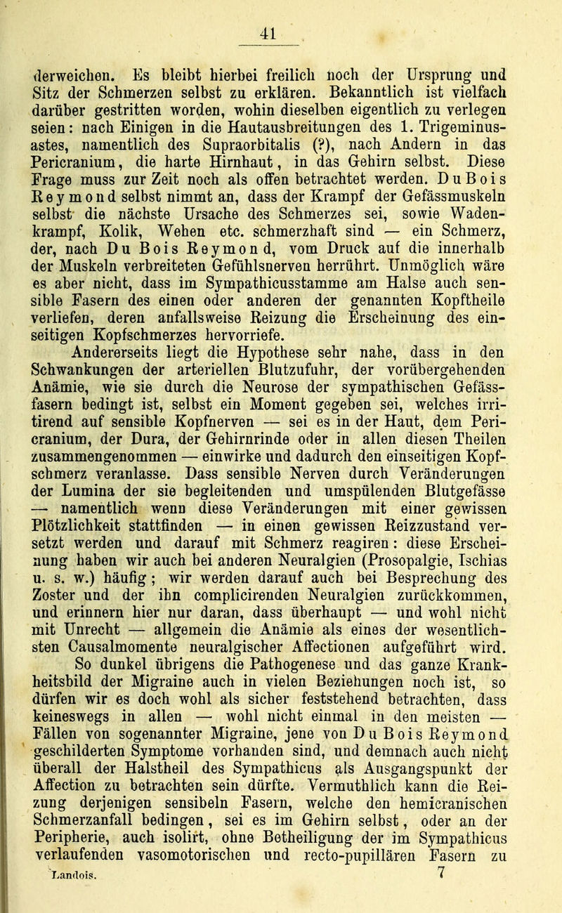 flerweichen. Es bleibt hierbei freilicli lioch der Ursprung und Sitz der Schmerzen selbst zu erklaren. Bekanntlich ist vielfach dariiber gestritten worden, wohin dieselben eigentlich zu verlegen seien: nach Einigen in die Hautausbreitungen des 1. Trigeminus- astes, namentlich des Supraorbitalis (?), nach Andern in das Pericranium, die harte Hirnhaut, in das Gehirn selbst. Diese Frage muss zur Zeit noch als offen betrachtet werden. D u B o i s K e y m 0 n d selbst nimmt an, dass der Krampf der Gefassmuskeln selbst die nachste Ursache des Schmerzes sei, sowie Waden- krampf, Kolik, Wehen etc. schmerzhaft sind — ein Schmerz, der, nach Du Bois Reymond, vom Druck auf die innerhalb der Muskeln verbreiteten G-efuhlsnerven herriihrt. Unmoglich ware es aber nicht, dass im Sympathicusstamme am Halse auch sen- sible Easern des einen oder anderen der genannten Kopftheile verliefen, deren anfallsweise Reizung die Erscheinung des ein- seitigen Kopfschmerzes hervorriefe. Andererseits liegt die Hypothese sehr nahe, dass in den Schwankungen der arteriellen Blutzufuhr, der voriibergehenden Anamie, wie sie durch die Neurose der sympathischen Gefass- fasern bedingt ist, selbst ein Moment gegeben sei, welches irri- tirend auf sensible Kopfnerven — sei es in der Haut, dem Peri- cranium, der Dura, der Gehirnrinde oder in alien diesen Theilen zusammengenommen — einwirke und dadurch den einseitigen Kopf- schmerz veranlasse. Dass sensible Nerven durch Veranderungen der Lumina der sie begleitenden und umspiilenden Blutgefasse — namentlich wenn diese Veranderungen mit einer gewissen Plotzlichkeit stattfinden — in einen gewissen Reizzustand ver- setzt werden und darauf mit Schmerz reagiren: diese Erschei- nung haben wir auch bei anderen Neuralgien (Prosopalgic, Ischias u. s. w.) haufig; wir werden darauf auch bei Besprechung des Zoster und der ihn complicirenden Neuralgien zuriickkommen, und erinnern hier nur daran, dass uberhaupt — und wohl nicht mit TJnrecht — allgemein die Anamie als eines der wesentlich- sten Causalmomente neuralgischer Affectionen aufgefiihrt wird. So dunkel ubrigens die Pathogenese und das ganze Krank- heitsbild der Migraine auch in vielen Beziehungen noch ist, so diirfen wir es doch wohl als sicher feststehend betrachten, dass keineswegs in alien — wohl nicht einmal in den moisten — Fallen von sogenannter Migraine, jene von Du Bois Reymond ' geschilderten Symptome vorhanden sind, und demnach auch nicht iiberall der Halstheil des Sympathicus als Ausgangspunkt der Affection zu betrachten sein diirfte. Vermuthlich kann die Rei- zung derjenigen sensibeln Fasern, welche den hemicranischen Schmerzanfall bedingen, sei es im Gehirn selbst, oder an der Peripherie, auch isolirt, ohne Betheiligung der im Sympathicus verlaufenden vasomotorischen und recto-pupillaren Fasern zu